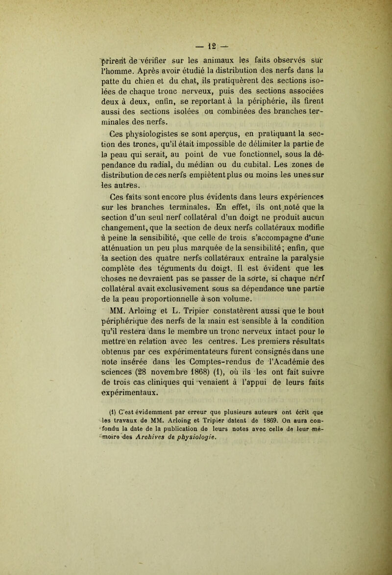 prirent de vérifier sur les animaux les faits observés sur l’homme. Après avoir étudié la distribution des nerfs dans la patte du chien et du chat, ils pratiquèrent des sections iso- lées de chaque tronc nerveux, puis des sections associées deux à deux, enfin, se reportant à la périphérie, ils firent aussi des sections isolées ou combinées des branches ter- minales des nerfs. Ces physiologistes se sont aperçus, en pratiquant la sec- tion des troncs, qu’il était impossible de délimiter la partie de la peau qui serait, au point de vue fonctionnel, sous la dé- pendance du radial, du médian ou du cubital. Les zones de distribution de ces nerfs empiètent plus ou moins les unes sur les autres. Ces faits sont encore plus évidents dans leurs expériences sur les branches terminales. En effet, ils ont noté que la section d’un seul nerf collatéral d’un doigt ne produit aucun changement, que la section de deux nerfs collatéraux modifie à peine la sensibilité, que celle de trois s’accompagne d’une atténuation un peu plus marquée de la sensibilité ; enfin, que la section des quatre nerfs collatéraux entraîne la paralysie complète des téguments du doigt. Il est évident que les ■choses ne devraient pas se passer de la sorte, si chaque nerf collatéral avait exclusivement sous sa dépendance une partie de la peau proportionnelle à son volume. MM, Arloing et L. Tripier constatèrent aussi que le bout périphérique des nerfs de la main est sensible à la condition qu’il restera dans le membre un tronc nerveux intact pour le mettre en relation avec les centres. Les premiers résultats obtenus par ces expérimentateurs furent consignés dans une note insérée dans les Comptes-rendus de l'Académie des sciences (28 novembre 1868) (1), où ils les ont fait suivre de trois cas cliniques qui ■ venaieht à l’appui de leurs faits expérimentaux. (1) C'est évidemment par erreur que plusieurs auteurs ont écrit que les travaux de MM. Arloing et Tripier datent de 1869. On aura con- < fondu la date de la publication de leurs notes avec celle de leur mé- ■'moire-des Archives de physiologie.