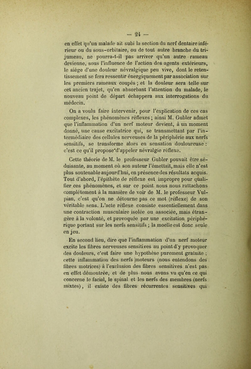 en effet qu’un malade ait subi la section du nerf dentaire infé- rieur ou du sous-orbitaire, ou de tout autre branche du tri- jumeau, ne pourra-t-il pas arriver qu’un autre rameau devienne, sous l’influence de l’action des agents extérieurs, le siège d’une douleur névralgique peu vive, dont le reten- tissement se fera ressentir énergiquement par association sur les premiers rameaux coupés ; et la douleur sera telle sur cet ancien trajet, qu’en absorbant l’attention du malade, le nouveau point de départ échappera aux interrogations du médecin. On a voulu faire intervenir, pour l’explication de ces cas complexes, les phénomènes réflexes ; ainsi M. Gubler admet que l’inflammation d’un nerf moteur devient, à un moment donné, une cause excitatrice qui, se transmettant par l’in- termédiaire des cellules nerveuses de la périphérie aux nerfs sensitifs, se transforme alors en sensation douloureuse : c’est ce qu’il propose'd’appeler névralgie réflexe. Cette théorie de M. le professeur Gubler pouvait être sé- duisante, au moment où son auteur l’émettait, mais elle n’est plus soutenable aujourd’hui, en présence des résultats acquis. Tout d’abord, l’épithète de réflexe est impropre pour quali- fier ces phénomènes, et sur ce point nous nous rattachons complètement à la manière de voir de M. le professeur Vul- pian, c’est qu’on ne détourne pas ce mot (réflexe) de son véritable sens. L’acte réflexe consiste essentiellement dans une contraction musculaire isolée ou associée, mais étran- gère à la volonté, et provoquée par une excitation périphé- rique portant sur les nerfs sensitifs ; la moelle est donc seule en jeu. En second lieu, dire que l’inflammation d’un nerf moteur excite les fibres nerveuses sensitives au point d’y provoquer des douleurs, c’est faire une hypothèse purement gratuite ; cette inflammation des nerfs '[moteurs (nous entendons des fibres motrices) à l’exclusion des fibres sensitives n’est pas en effet démontrée, et de plus nous avons vu qu’en ce qui concerne le facial, le spinal et les nerfs des membres (nerfs mixtes), il existe des fibres récurrentes sensitives qui