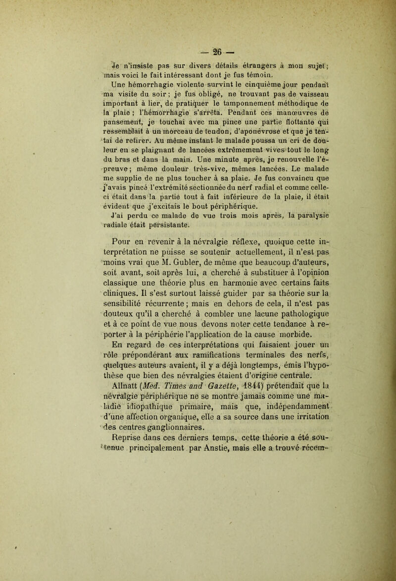 je n’insiste pas sur divers détails étrangers à mon sujet ; mais voici le fait intéressant dont je fus témoin. Une hémorrhagie violente survint le cinquième jour pendant ma visite du soir; je fus obligé, ne trouvant pas de vaisseau important à lier, de pratiquer le tamponnement méthodique de la plaie ; l’hémiorrhagie s’arrêta. Pendant ces manœuvres de pansement, je touchai avec ma pince une partie flottante qui ressemblait à un morceau de tendon, d’aponévrose et que je ten- tai de retirer. Au même instant le malade poussa un cri de dou- leur en se plaignant de lancées extrêmement vives tout le long du bras et dans lâ main. Une minute après, je renouvelle l’é- preuve; même douleur très-vive, mêmes lancées. Le malade me supplie de ne plus toucher à sa plaie. Je fus convaincu que j’avais pincé l’extrémité sectionnée du nerf radial et comme celle- ci était dansüa partie toiit à fait inférieure de la plaie, il était évident que j’excitais le bout périphérique. J’ai perdu ce malade de vue trois mois après, la paralysie radiale était persistante. Pour en revenir à la névralgie réflexe, quoique cette in- terprétation ne puisse se soutenir actuellement, il n’est pas ’moins vrai que M. Gubler, de même que beaucoup d’auteurs, soit avant, soit après lui, a cherché à substituer à l’opinion classique une théorie plus en harmonie avec certains faits cliniques. Il s’est surtout laissé guider par sa théorie sur la sensibilité récurrente ; mais en dehors de cela, il n’est pas douteux qu’il a cherché à combler une lacune pathologique et à ce point de vue nous devons noter cette tendance à re- porter à la périphérie l’application de la cause morbide. En regard de ces interprétations qui faisaient jouer un rôle prépondérant aux ramifications terminales des nerfs, quelques auteurs avaient, il y a déjà longtemps, émis l’hypo- thèse que bien des névralgies étaient d’origine centrale. Allnatt {Med. Times and Gazette, 1844) prétendait que la névralgie périphérique ne se montre jamais comme une ma- ladie idiopathique priniàire, mais que, indépendamment d’’une affection organique, elle a sa source dans une irritation fies centres ganglionnaires. Reprise dans ces derniers temps, cette théorie a été sou- tenue principalement par Anstie, mais elle a trouvé récent-