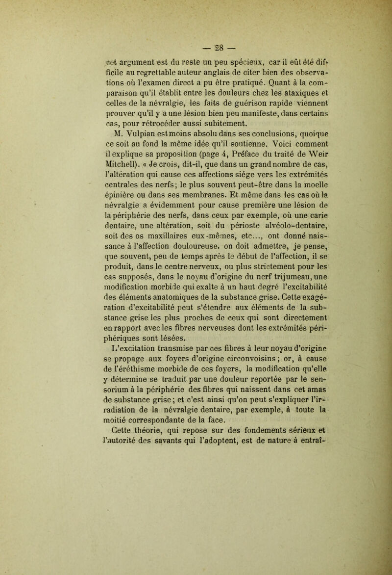 cet argument est du reste un peu spécieux, car il eût été dif*- ficile au regrettable auteur anglais de citer bien des observa- tions où l’examen direct a pu être pratiqué. Quant à la com- paraison qu’il établit entre les douleurs chez les ataxiques et celles de la névralgie, les faits de guérison rapide viennent prouver qu’il y a une lésion bien peu manifeste, dans certains cas, pour rétrocéder aussi subitement. M. Vulpian est moins absolu dans ses conclusions, quoique ce soit au fond la même idée qu’il soutienne. Voici comment il explique sa proposition (page 4, Préface du traité de Weir Mitchell). « Je crois, dit-il, que dans un grand nombre de cas, l’altération qui cause ces affections siège vers les extrémités centrales des nerfs; le plus souvent peut-être dans la moelle épinière ou dans ses membranes. Et même dans les cas où la névralgie a évidemment pour cause première une lésion de la périphérie des nerfs, dans ceux par exemple, où une carie dentaire, une altération, soit du périoste alvéolo-dentaire, soit des os maxillaires eux-mêmes, etc..., ont donné nais- sance à l’affection douloureuse, on doit admettre, je pense, que souvent, peu de temps après le début de l’affection, il se produit, dans le centre nenmux, ou plus strictement pour les cas supposés, dans le noyau d’origine du nerf trijumeau, une modification morbide qui exalte à un haut degré l’excitabilité des éléments anatomiques de la substance grise. Cette exagé- ration d’excitabilité peut s’étendre aux éléments de la sub- stance grise les plus proches de ceux qui sont directement en rapport avec les fibres nerveuses dont les extrémités péri- phériques sont lésées. L’excitation transmise par ces fibres à leur noyau d’origine se propage aux foyers d’origine circonvoisins ; or, à cause de l’éréthisme morbide de ces foyers, la modification qu’elle y détermine se traduit par une douleur reportée par le sen- sorium à la périphérie des fibres qui naissent dans cet amas de substance grise ; et c’est ainsi qu’on peut s’expliquer l’ir- radiation de la névralgie dentaire, par exemple, à toute la moitié correspondante de la face. Cette théorie, qui repose sur des fondements sérieux et l’autorité des savants qui l’adoptent, est de nature à entrai-