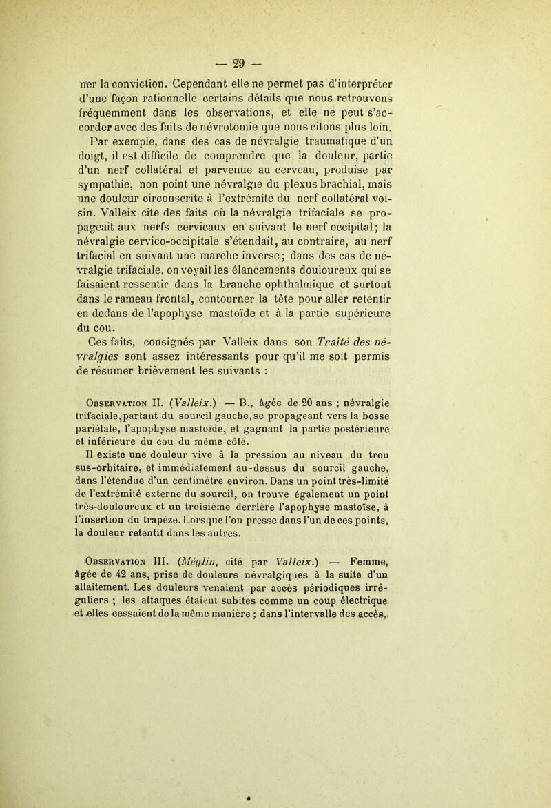 n«r la conviction. Cependant elle ne permet pas d’interpréter d’une façon rationnelle certains détails que nous retrouvons fréquemment dans les observations, et elle ne peut s’ac- corder avec des faits de névrotomie que nous citons plus loin. Par exemple, dans des cas de névralgie traumatique d’un doigt, il est difficile de comprendre que la douleur, partie d’un nerf collatéral et parvenue au cerveau, produise par sympathie, non point une névralgie du plexus brachial, mais une douleur circonscrite à l’extrémité du nerf collatéral voi- sin. Valleix cite des faits où la névralgie trifaciale se pro- pageait aux nerfs cervicaux en suivant le nerf occipital ; la névralgie cervico-occipitale s’étendait, au contraire, au nerf trifacial en suivant une marche inverse ; dans des cas de né- vralgie trifaciale, onvoyaitles élancements douloureux qui se faisaient ressentir dans la branche ophthalmique et surtout dans le rameau frontal, contourner la tête pour aller retentir en dedans de l’apophyse mastoïde et à la partie supérieure du cou. Ces faits, consignés par Valleix dans son Traité des né- vralgies sont assez intéressants pour qu’il me soit permis de résumer brièvement les suivants : Observa-tion II. {Valleix.) — B., âgée de 20 ans ; névralgie trifaciale,partant du sourcil gauche, se propageant vers la bosse pariétale, l’apophyse mastoïde, et gagnant la partie postérieure et inférieure du cou du même côté. Il existe une douleur vive à la pression au niveau du trou sus-orbitaire, et immédiatement au-dessus du sourcil gauche, dans l’étendue d’un centimètre environ. Dans un point très-limité de l’extrémité externe du sourcil, on trouve également un point très-douloureux et un troisième derrière l’apophyse mastoïse, à l’insertion du trapèze. Lorsque l’on presse dans l’un de ces points, la douleur retentit dans les autres. Observation III. {Méglin, cité par Valleix.) — Femme, âgée de 42 ans, prise de douleurs névralgiques à la suite d’un allaitement. Les douleurs venaient par accès périodiques irré- guliers ; les attaques étaient subites comme un coup électrique et elles cessaient de la même manière ; dans l’intervalle des accès,