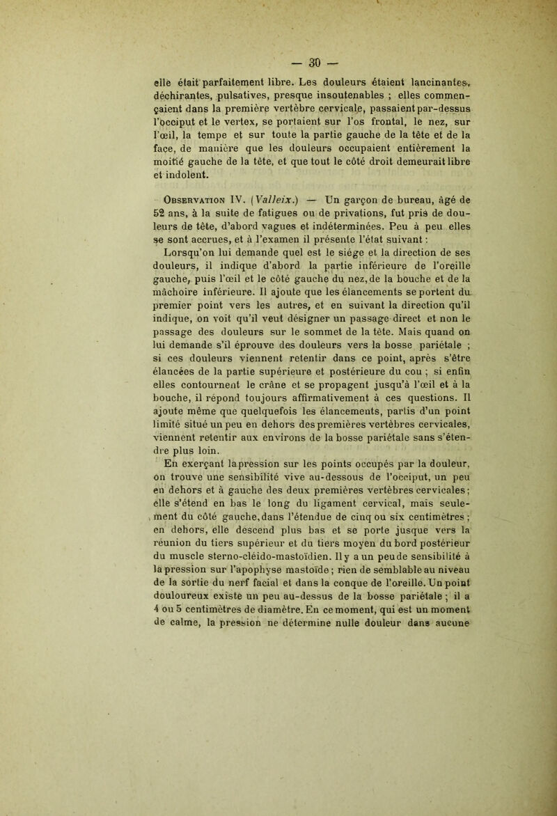 elle était parfaitement libre. Les douleurs étaient lancinantes-, déchirantes, pulsatives, presque insoutenables ; elles commen- çaient dans la première vertèbre cervicale, passaient par-dessus l’occiput et le vertex, se portaient sur l’os frontal, le nez, sur l’œil, la tempe et sur toute la partie gauche de la tête et de la face, de manière que les douleurs occupaient entièrement la moitié gauche de la tète, et que tout le côté droit demeurait libre et indolent. Observation IV. (Valleix.) — Un garçon de bureau, âgé de 52 ans, à la suite de fatigues ou de privations, fut pris de dou- leurs de tête, d’abord vagues et indéterminées. Peu à peu elles se sont accrues, et à l’examen il présente l’état suivant ; Lorsqu’on lui demande quel est le siège et la direction de ses douleurs, il indique d’abord la partie inférieure de l’oreille gauche, puis l’œil et le côté gauche du nez, de la bouche et de la mâchoire inférieure. Il ajoute que les élancements se portent du. premier point vers les autres, et en suivant la direction qu’il indique, on voit qu’il veut désigner un passage direct et non le passage des douleurs sur le sommet de la tète. Mais quand on lui demande s’il éprouve des douleurs vers la bosse pariétale ; si ces douleurs viennent retentir dans ce point, après s’être élancées de la partie supérieure et postérieure du cou ; si enfin elles contournent le crâne et se propagent jusqu’à l’œil et à la bouche, il répond toujours affirmativement à ces questions. Il ajoute même que quelquefois les élancements, partis d’un point limité situé un peu en dehors des premières vertèbres cervicales, viennent retentir aux environs de la bosse pariétale sans s’éten- dre plus loin. En exerçant lapression sur les points occupés par la douleur, on trouve une sensibilité vive au-dessous de l’occiput, un peu en dehors et à gauche des deux premières vertèbres cervicales; elle s’étend en bas le long du ligament cervical, mais seule- , ment du côté gauche,dans l’étendue de cinq ou six centimètres ; en dehors, elle descend plus bas et se porte jusque vers la réunion du tiers supérieur et du tiers moyen du bord postérieur du muscle sterno-cléido-mastoïdien. Ily a un peude sensibilité à lapression sur l’apophyse mastoide; rien de semblable au niveau de la sortie du nerf facial et dans la conque de l’oreille. Un point douloureux existe un peu au-dessus de la bosse pariétale ; il a 4 ou 5 centimètres de diamètre. En ce moment, qui est un moment de calme, la pression ne détermine nulle douleur dans aucune