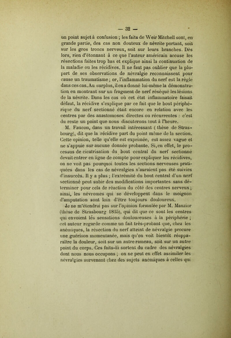un point sujet à confusion ; les faits de Weii* Mitchell sont, en- grande partie, des cas non douteux de névrite portant, soit sur les gros troncs nerveux, soit sur leurs branches. Dès lors, rien d’étonnant à ce que Fauteur américain accuse les résections faites trop bas et explique ainsi la continuation de la maladie ou les récidives. Il ne faut pas oublier que la plu- part de ses observations de névralgie reconnaissent pour cause un traumatisme ; or, l’inflammation du nerf est la règle dans ces cas. Au surplus, il en a donné lui-même la démonstra- tion en montrant sui* un fragment de nerf réséqué les lésions de la névrite. Dans les cas où cet état inflammatoire faisait défaut, la récidive s’explique par ce fait que le bout périphé- rique du nerf sectionné était encore en relation avec les centres par des anastomoses directes ou récurrentes : c’est du reste un point que nous discuterons tout à l’heure. M. Faucon, dans un travail intéressant ( thèse de Stras- bourg), dit que 1a récidive part du point même de la section. Cette opinion, telle qu’elle est exprimée, est assez vague et ne s’appuie sur aucune donnée probante. Si,en effet, le pro- cessus de cicatrisation du bout central du nerf sectionné devait entrer en ligne de compte pour expliquer les récidives, on ne voit pas pourquoi toutes les sections nerveuses prati- quées dans les cas de névralgies n’auraient pas été suivies d’insuccès. Il y a plus ; l’extrémité du bout central d’un nerf sectionné peut subir des modifications importantes sans dé- terminer pour cela de réaction du côté des centres nerveux ; ainsi, les névromes qui se développent dans le moignon d’amputation sont loin d’être toujours douloureux. Je ne m’étendrai pas sur l’opinion formulée par M. Manzior (thèse de Strasbourg 1885), qui dit que ce sont les centres qui envoient lés sensations douloureuses à la périphérie ; cet auteur regarde comme un fait très-probant que, chez les anémiques, la résection du nerf atteint de névralgie procure une guérison momentanée, mais qu’on voit bientôt réappa- raître la douleur, soit sur un autre rameau, soit sur un autre point du corps. Ces faits-là sortent du cadre des névralgies dont nous nous occupons ; on ne peut en effet assimiler les névralgies survenant chez des sujets anémiques à celles qui