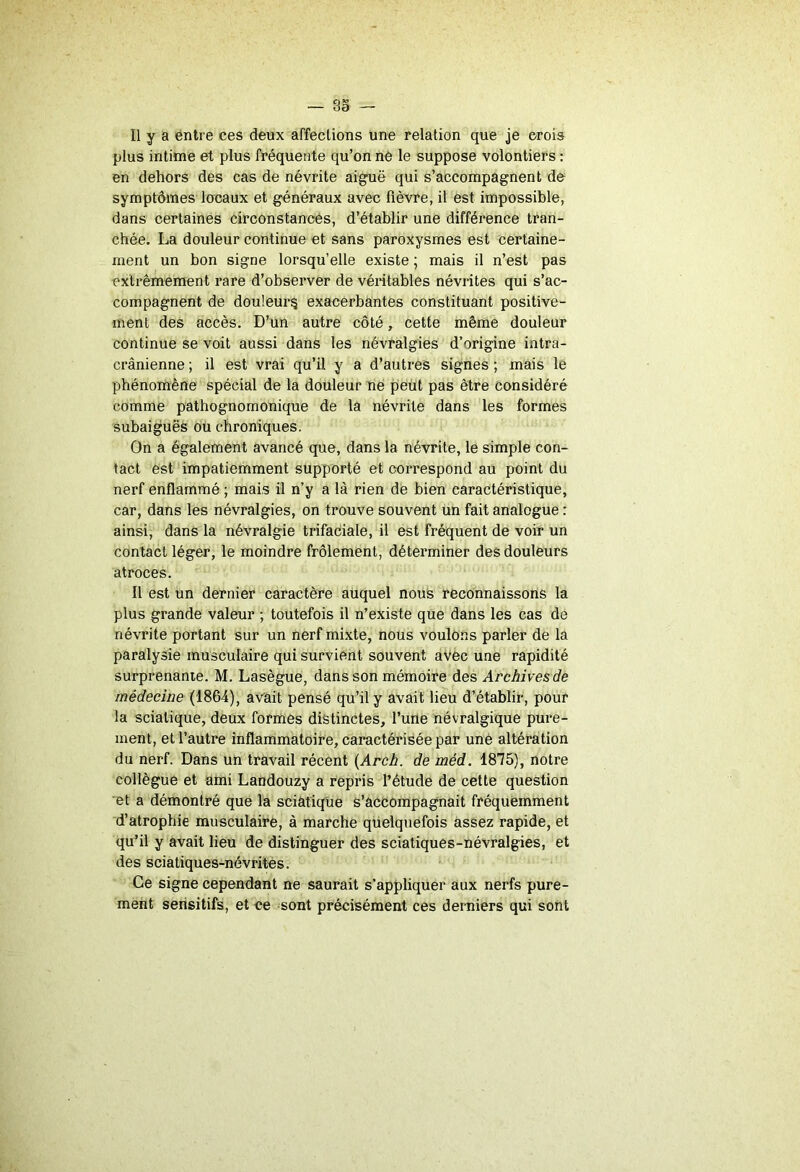 Il y a entre ces deux affections une relation que je crois plus intime et plus fréquente qu’on ne le suppose volontiers : en dehors des cas de névrite aiguë qui s’accompagnent de symptômes locaux et généraux avec fièvre, il est impossible, dans certaines circonstances, d’établir une différence tran- chée. La douleur continue et sans paroxysmes est certaine- ment un bon signe lorsqu’elle existe ; mais il n’est pas extrêmement rare d’observer de véritables névrites qui s’ac- compagnent de douleur^ exacerbantes constituant positive- ment des accès. D’un autre côté, cette même douleur continue se voit aussi dans les névralgies d’origine intra- crânienne ; il est vrai qu’il y a d’autres signes ; mais le phénomène spécial de la douleur ne piéüt pas être considéré comme pathognomonique de la névrite dans les formes subaiguës ou chroniques. On a également avancé que, dans la névrite, le simple con- tact est impatiemment supporté et correspond au point du nerf enflammé ; mais il n’y a là rien de bien caractéristique, car, dans les névralgies, on trouve souvent ün fait analogue : ainsi, dans la névralgie trifaciale, il est fréquent de voir un contact léger, le moindre frôlement, déterminer des douleurs atroces. Il est un dernier caractère auquel nous reconnaissons la plus grande valeur ; toutefois il n’existe que dans les cas de névrite portant sur un nerf mixte, nous voulons parler de la paralysie musculaire qui survient souvent aVèc une rapidité surprenante. M. Lasègue, dans son mémoire des Archives de médecine (1864), avait pensé qu’il y avait lieu d’établir, pour la sciatique, deux formes distinctes, l’une névralgique pure- ment, et l’autre inflammatoire, caractérisée par uné altération du nerf. Dans un travail récent (Arch. de méd. 1875), notre collègue et ami Landouzy a repris l’étude de cette question et a démontré que la sciatique s’accompagnait fréquemment d’atrophie musculaire, à marche quelquefois assez rapide, et qu’il y avait lieu de distinguer des sciatiques-névralgies, et des sciatiques-névrités. Ce signe cependant ne saurait s’appliquer aux nerfs pure- ment sensitifs, et ce sont précisément ces derniers qui sont
