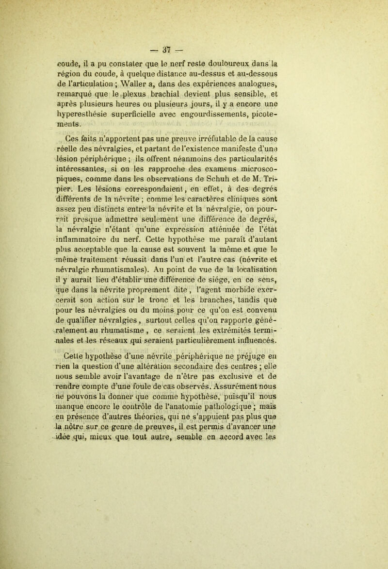 c-oude, il a pu constater que le nerf reste douloureux dans la région du coude, à quelque distance au-dessus et au-dessous de l’articulation ; Waller a, dans des expériences analogues, remarqué que le . plexus brachial devient plus sensible, et après plusieurs heures ou plusieurs jours, il y a encore une hyperesthésie superficielle avec engourdissements, picote- ments. Ges faits ii’apportent pas une preuve irréfutable de la cause réelle des névralgies, et partant de l’existence manifeste d’une lésion périphérique ; ils offrent néanmoins des particularités intéressantes, si on les rapproche des examens microsco- piques, comme dans les observations de Schuh et de M. Tri- pier. Les lésions correspondaient, en effet, à des degrés différents de la névrite ; comme les caractères cliniques sont assez peu distincts entre la névrite et la névralgie, on pour- rait presque admettre seulement une différence de degrés, la névralgie n’étant qu’une expressifm atténuée de l’état inflammatoire du nerf. Cette hypothèse me paraît d’autant plus acceptable que la cause est souvent la même et que le même traitement réussit dans l’un et l’autre cas (névrite et névralgie rhumatismales). Au point de vue de la localisation il y aurait lieu d’établir une différence de siège, en ce sens, que dans la névrite proprement dite , l’agent morbide exer- cerait son action sur le tronc et les branches, tandis que pour les névralgies ou du moins pour ce qu’on est convenu de qualifier névralgies, surtout celles qu’on rapporte géné- ralement au rhumatisme , ce seraient les extrémités termi- nales et des réseaux qui seraient particulièrement influencés. Cette hypothèse d’une névrite périphérique ne préjuge en rien la question d’une altération secondaire des centres ; elle nous semble avoir l’avantage de n’être pas exclusive et de rendre compte d’une fonle de cas observés. Assurément nous ne pouvons la donner que comme hypothèse, puisqu’il nous manque encore le contrôle de l’anatomie pathologique ; mais en présence d’autres théories, qui ne s’appuient pas plus que la nôtre sur ce genre de preuves, il est permis d’avancer une idée jqui, mieux que tout autre, semble en accord avec les