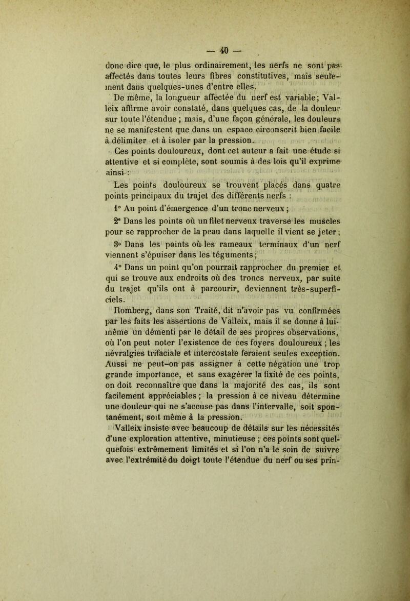 donc dire que, le plus ordinairement, les nerfs ne sont pas- affectés dans toutes leurs fibres constitutives, mais seule- ment dans quelques-unes d’entre elles. De même, la longueur affectée du nerf est variable; Val- leix affirme avoir constaté, dans quelques cas, de la douleur sur toute l’étendue ; mais, d’une façon générale, les douleurs ne se manifestent que dans un espace circonscrit bien facile à délimiter et à isoler par la pression. Ces points douloureux, dont cet auteur a fait une étude si attentive et si complète, sont soumis à des lois qu’il exprime ainsi : ‘ » r Les points douloureux se trouvent placés dans quatre points principaux du trajet des différents nerfs : 1 Au point d’émergence d’un tronc nerveux ; 2' Dans les points où un filet nerveux traverse' les muscles pour se rapprocher de la peau dans laquelle il vient se jeter; 3° Dans les points où-les rameaux terminaux d’im nerf viennent s’épuiser dans les téguments; 4^ Dans un point qu’on pourrait rapprocher du premier et qui se trouve aux endroits où des troncs nerveux, par suite du trajet qu’ils ont à parcourir, deviennent très-superfi- ciels. ‘ Romberg, dans son Traité, dit n’àvoir pas vu confirmées par les faits les assertions de Valleix, mais il se donne à lui- même un démenti par le détail de ses propres observations, où l’on peut noter l’existence de ces foyers douloureux ; les névralgies trifaciale et intercostale feraient seules exception. Aussi ne peut-on pas assigner à cette négation une trop grande importance, et sans exagérer la fixité de ces points, on doit reconnaître que dans la majorité des cas, ils sont facilement appréciables ; la pression à ce niveau détermine une douleur qui ne s’accuse pas dans l’intervalle, soit spon- tanément, soit même à la pression. 'Valleix insiste avec beaucoup de détails sur les nécessités d’une exploration attentive, minutieuse ; ces points sont quel- quefois extrêmement limités et si l’on n’a le soin de suivre avec l’extrémité du doigt toute l’étendue du nerf ou ses prin-