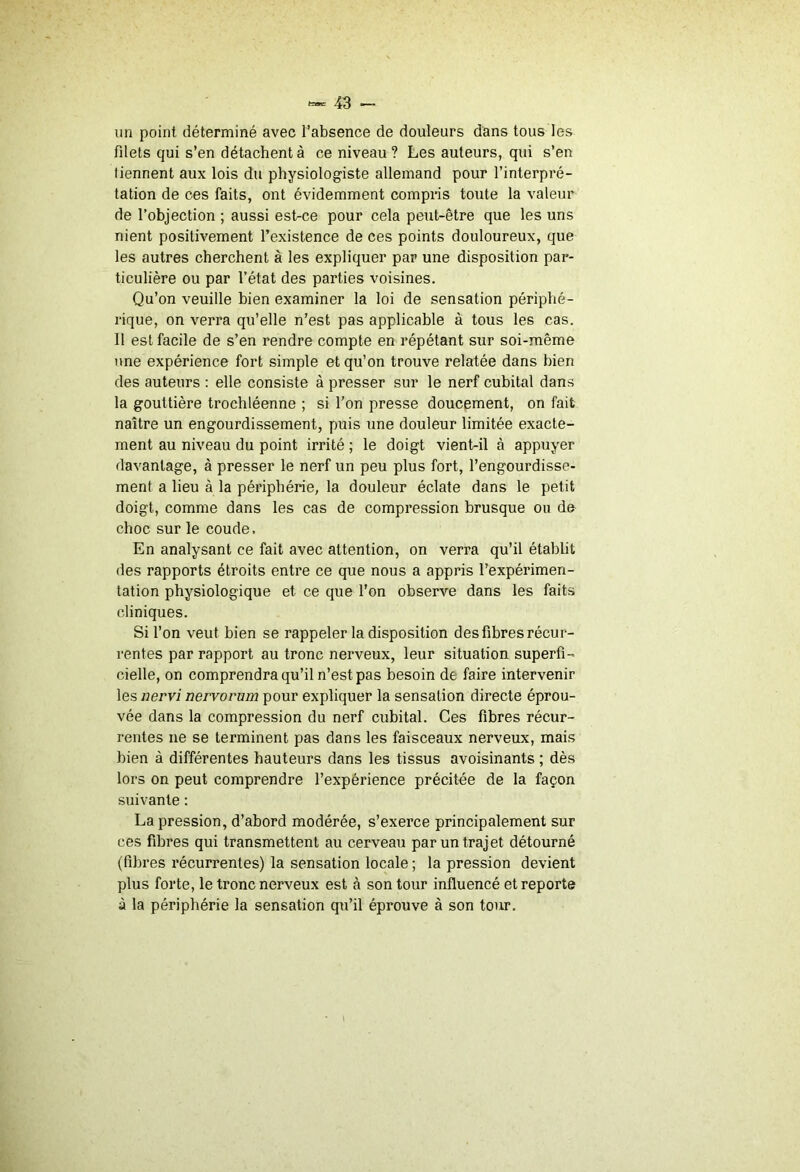 un point déterminé avec l’absence de douleurs dans tous les filets qui s’en détachent à ce niveau? Les auteurs, qui s’en tiennent aux lois du physiologiste allemand pour l’interpré- tation de ces faits, ont évidemment compns toute la valeur de l’objection ; aussi est-ce pour cela peut-être que les uns nient positivement l’existence de ces points douloureux, que les autres cherchent à les expliquer par une disposition par- ticulière ou par l’état des parties voisines. Qu’on veuille bien examiner la loi de sensation périphé- rique, on verra qu’elle n’est pas applicable à tous les cas. 11 est facile de s’en rendre compte en répétant sur soi-même une expérience fort simple et qu’on trouve relatée dans bien des auteurs : elle consiste à presser sur le nerf cubital dans la gouttière trochléenne ; si l’on presse doucement, on fait naître un engourdissement, puis une douleur limitée exacte- ment au niveau du point irrité ; le doigt vient-il à appuyer davantage, à presser le nerf un peu plus fort, l’engourdisse- ment a lieu à la périphérie, la douleur éclate dans le petit doigt, comme dans les cas de compression brusque ou de choc sur le coude. En analysant ce fait avec attention, on verra qu’il établit des rapports étroits entre ce que nous a appris l’expérimen- tation physiologique et ce que l’on observe dans les faits cliniques. Si l’on veut bien se rappeler la disposition des fibres récur- rentes par rapport au tronc nerveux, leur situation superfi- cielle, on comprendra qu’il n’est pas besoin de faire intervenir les nervi nervorum pour expliquer la sensation directe éprou- vée dans la compression du nerf cubital. Ces fibres récur- rentes ne se terminent pas dans les faisceaux nerveux, mais bien à différentes hauteurs dans les tissus avoisinants ; dès lors on peut comprendre l’expérience précitée de la façon suivante : La pression, d’abord modérée, s’exerce principalement sur ces fibres qui transmettent au cerveau par un trajet détourné (fibres récurrentes) la sensation locale ; la pression devient plus forte, le tronc nerveux est à son tour influencé et reporte à la périphérie la sensation qu’il éprouve à son tour.