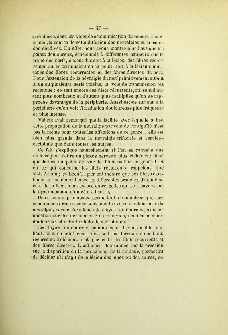 périphérie,dans les voies de communication directes et récui*- rentes, la source de cette diffusion des névralgies et la cause des récidives. En effet, nous avons montré plus haut que les points douloureux, échelonnés à différentes hauteurs sur le trajet des nerfs, étaient dus soit à la lésion des fibres récur- rentes qui se terminaient en ce point, soit à la lésion simul- tanée des fibres récurrentes et des fibres directes du nerf. Pour l’extension de la névralgie du nerf primitivement atteint à un ou plusieurs nerfs voisins, la voie de transmission est reconnue : ce sont encore ces filets récurrents, qui sont d’au- 'tant plus nombreux et d’autant plus multipliés qu’on se rap- proche davantage de la périphérie. Aussi est-ce surtout à la périphérie qu’on voit f irradiation douloureuse plus fréquente et plus intense. Valleix avait remarque que la facilité avec laquelle a lieu cette propagation de la névralgie par voie de contiguïté n’est pas la même pour toutes les affections de ce genre ; elle est bien plus grande dans la névralgie trifaciale et cervico- occipitale que dans toutes les autres. Ce fait s’explique naturellement si l’on se rappelle que nulle région n’offre un plexus nerveux plus richement doué queda face au point de vue de l’innervation en général, et en ce qui concerne les filets récurrents, rappelons que MM. Arloing et Léon Tripier ont montré que ces fibres exis- taientnon-seulement entre les différentes branches d’un même côté de la face, mais encore entre celles qui se trouvent sur la ligne médiane d’un côté à l’autre. Deux points principaux permettent de montrer que ces anastomoses récurrentes sont bien les voies d’extension de la névralgie, savoir: l’existence des foyers douloureux, la dissé- mination sur des nerfs à origine éloignée, des élancements douloureux et enfin les faits de névrotomie. Ces foyers douloureux, comme nous l’avons établi plus haut, sont en effet constitués, soit par l’irritation des filets récurrents isolément, soit par celle des filets récurrents et des fibres directes. L’influence déterminée par la pression sur la disparition ou la persistance de la douleur, permettra de décider s’il s’agit de la lésion des unes ou des autres, ou