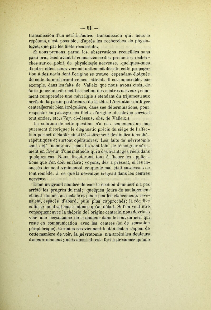 transmission d’un nerf à l’autre, transmission qui, nous le répétons, n’est possible, d’après les recherches de physio- logie, que par les filets récurrents. Si nous prenons, parmi les observations recueillies sans parti pris, bien avant la connaissance des premières recher- ches sur ce point de physiologie nerveuse, quelques-unes d’entre elles, nous verrons nettement décrite cette propaga- tion à des nerfs dont l’origine se trouve cependant éloignée de celle du nerf primitivement atteint. Il est impossible, par exemple, dans les faits de Valleix que nous avons cités, de faire jouer un rôle actif à l’action des centres nerveux ; com- ment comprendre une névralgie s’étendant du trijumeau aux nerfs de la partie postérieure de la tête. L’irritation du foyer centraliserait bien irrégulière, dans ses déterminations, pour respecter au passage les filets d’origine du plexus cervical tout entier, etc. (F07. ci-dessus, obs. de Valleix.) La solution de cette question n’a pas seulement un but purement théorique ; le diagnostic précis du siège de l’affec- tion permet d’établir ainsi très-sûrement des indications thé- rapeutiques et surtout opératoires. Les faits de névrotomie sont déjà nombreux, mais ils sont loin de témoigner sûre- ment en faveur d’une méthode qui a des avantages réels dans quelques cas. Nous discuterons tout à l’heure les applica- tions que l’on doit en faire; voyons, dès à présent, si les in- succès tiennent vraiment à ce que le mal était au-dessus de tout remède, à ce que la névralgie siégeait dans les centres nerveux. Dans un grand nombre de cas, la section d’un nerf n’a pas arrêté les progrès du mal; quelques jours de soulagement étaient donnés au malade et peu à peu les élancements reve- naient, espacés d’abord, puis plus rapprochés; la récidive enfin se montrait aussi intense qu’au début. Si l’on veut être conséquent avec la théorie de l’origine centrale, nous devrions voir une persistance de la douleur dans le bout du nerf qui reste en communication avec les centres (loi de sensation périphérique). Certains cas viennent tout à fait à l’appui de cette manière de voir, la .névrotomie n’a arrêté les douleurs à aucun moment ; mais aussi il est fort à présumer qu’une