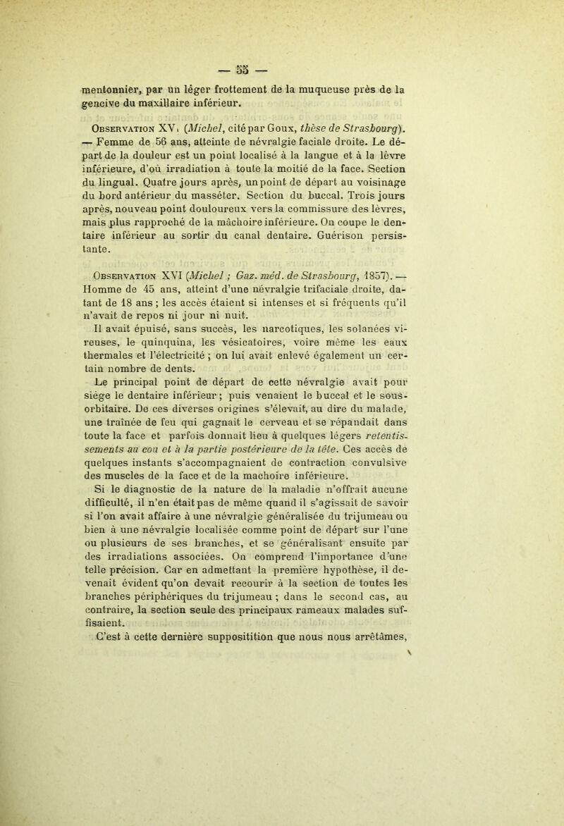 5a — mentonnier, par un léger frottement de la muqueuse près de la gencive du maxillaire inférieur. Observation XV. {^Michel, cité par Goux, thèse de Strasbourg). — Femme de 56 ans, atteinte de névralgie faciale droite. Le dé- part de la douleur est un point localisé à la langue et à la lèvre inférieure, d’où irradiation à toute la moitié de la face. Section du lingual. Quatre jours après, unpoint de départ au voisinage du bord antérieur du masséter. Section du buccal. Trois jours après, nouveau point douloureux vers la commissure des lèvres, mais plus rapproché de la mâchoire inférieure. On coupe le den- taire inférieur au sortir du canal dentaire. Guérison persis- tante. Observation 'L'Sl {Michel ; Gaz. méd. de Strasbourg, 1857).— Homme de 45 ans, atteint d’une névralgie trifaciale droite, da- tant de 18 ans ; les accès étaient si intenses et si fréquents qu’il n’avait de repos ni jour ni nuit. Il avait épuisé, sans succès, les narcotiques, les solanées vi- reuses, le quinquina, les vésicatoires, voire même les eaux thermales et l’électricité ; on lui avait enlevé également un cer- tain nombre de dents. Le principal point de départ de cette névralgie avait pour siège le dentaire inférieur; puis venaient le buccal et le sous- orbitaire. De ces diverses origines s’élevait, au dire du malade, une traînée de feu qui gagnait le cervean et se répandait dans toute la face et parfois donnait lieu à quelques légers retentis- sements au cou et h la partie postérieure delà tête. Ces accès de quelques instants s’accompagnaient de contraction convulsive des muscles de la face et de la mâchoire inférieure. Si le diagnostic de la nature de la maladie n’offrait aucune difficulté, il n’en était pas de même quand il s’agissait de savoir si Ton avait affaire à une névralgie généralisée du trijumeau ou bien à une névralgie localisée comme point de départ sur Tune ou plusieurs de ses branches, et se généralisant ensuite par des irradiations associées. On comprend l’importance d’une telle précision. Car en admettant la première hypothèse, il de- venait évident qu’on devait recourir à la section de toutes les branches périphériques du trijumeau ; dans le second cas, au contraire, la section seule des principaux rameaux malades suf- fisaient. C’est à cette dernière suppositition que nous nous arrêtâmes.