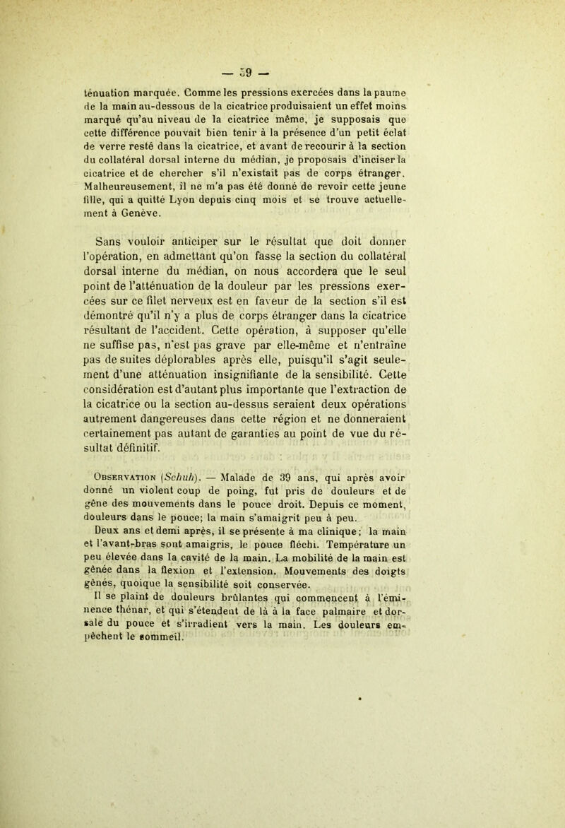 Z9 — tênualion marquée. Comme les pressions exercées dans la paume de la main au-dessous de la cicatrice produisaient un effet moins marqué qu’au niveau de la cicatriee même, je supposais que cette différence pouvait bien tenir à la présence d’un petit éclat de verre resté dans la cicatrice, et avant de recourir à la section du collatéral dorsal interne du médian, je proposais d’inciser la cicatrice et de chercher s’il n’existait pas de corps étranger. Malheureusement, il ne m’a pas été donné de revoir cette jeune fille, qui a quitté Lyon depuis cinq mois et se trouve actuelle- ment à Genève. Sans vouloir anticiper sur le résultat que doit donner l’opération, en admettant qu’on fasse la section du collatéral dorsal interne du médian, on nous accordera que le seul point de l’atténuation de la douleur par les pressions exer- cées sur ce fdet nerveux est en faveur de la section s’il est démontré qu’il n’y a plus de corps étranger dans la cicatrice résultant de l’accident. Cette opération, à supposer qu’elle ne suffise pas, n'est pas grave par elle-même et n’entraîne pas de suites déplorables après elle, puisqu’il s’agit seule- ment d’une atténuation insignifiante de la sensibilité. Cette considération est d’autant plus importante que l’extraction de la cicatrice ou la section au-dessus seraient deux opérations autrement dangereuses dans cette région et ne donneraient certainement pas autant de garanties au point de vue du ré- sultat définitif. Observation {Schuh). — Malade de 39 ans, qui après avoir donné un violent coup de poing, fut pris de douleurs et de gêne des mouvements dans le pouce droit. Depuis ce moment, douleurs dans le pouce; la main s’amaigrit peu à peu. Deux ans et demi après, il se présente à ma clinique; la main et l’avant-bras sont amaigris, le pouce fléchi. Température un peu élevée dans la cavité de la main, La mobilité de la main est gênée dans la flexion et l’extension. Mouvements des doigts gênés, quoique la sensibilité soit conservée. Il se plaint de douleurs brûlantes qui commencent à l’émi- nence thénar, et qui s’étendent de là à la face palmaire et dor- sale du pouce et s’irradient vers la main. Les douleurs cm- pèchent le sommeil.