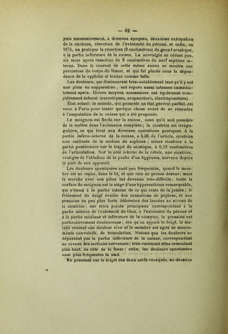 pais successivement, à diverses époques, deuxième extirpatioa de la ciçatricq, résection de l’extrémité du péroné, et enfin, en 1874, on pratique la résection (3 centimètres) du grand sciatique, à la partie inférieure de la cuisse. La névralgie ne cédant pas, six mois après résection de 3 centimètres du nerf saphène in- terne. Dans le courant de cette même année se montra une périostose du corps du fémur, et qui fut placée sous la dépen- dance de la syphilis et traitée comme telle. Les douleurs, qui diminuèrent très-notablement tant qu’il y eut une plaie en suppuration , ont reparu aussi intenses immédia- tement après. Divers moyens accessoires ont également com- plètement échoué (narcotiques, acupuncture, électropuncture). État actuel: le malade, qui présente un état général parfait, est venu à Paris pour tenter quelque chose avant de se résoudre à l’amputation de la cuisse qui a été proposée. Le moignon est fléchi sur la cuisse, sans qu’il soit possible de le mettre dans l’extension complète ; la cicatrice est irrégu- gulière, ce qui tient aux diverses opérations pratiques. A la partie inféro-interne de la cuisse, à 0,06 de l’article, cicatrice non saillante de la section du saphène ; même cicatrice à la partie postérieure sur le trajet du sciatique, à 0,12 centimètres de l’articulation. Sur le côté interne de la rotule, une cicatrice, vestiges de l’ablation de la poche d’un hygroma, survenu depuis le port de son appareil. Les douleurs spontanées sont peu fréquentes, quand le mem- bre est au repos, dans le lit, et que rien ne presse dessus; mais la marche avec son pilon est devenue très-difficile ; toute la surface du moignon est le siège d’une hyperesthésie remarquable, qui s’étend à la partie interne de ce qui reste de la jambe ; le frôlement du doigt' éveille des sensations de piqûres, et une pression un peu plus forte détermine des lancées au niveau de la cicatrice ; sur trois points principaux con'espondaiit à la partie interne de l’extrémité du tibia, à l’extrémité du péroné et à la partie médiane et inférieure de la cicatrice, la pression est particulièrement douloureuse ; dès qu’on appuie le doigt, le ma- lade ressent une douleur vive et le membre est agité de mouve- ments convulsifs, de trémulation. Notons que les douleurs no dépassent pas la partie inférieure de la cuisse, correspondant au niveau des sections nerveuses; très-rarement elles remontent plus haut, du côté de la fesse ; enfin, les douleurs spontanées sont plus fréquentes la nuit. ‘ En pressant sur le trajet des deux nerfs réséqués, au-dessous