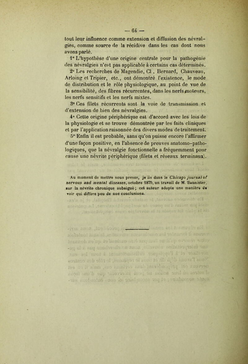 tout leur influence comme extension et diffusion des névral- gies, comme source de la récidive dans les cas dont nous avons parlé. 1° L’hypothèse d’une origine centrale pour la pathogénie des névralgies n’est pas applicable à certains cas déterminés. 2» Les recherches de Magendie, Cl . Bernard, Chauveau, Arloing et Tripier, etc., ont démontré l’existence, le mode de distribution et le rôle physiologique, au point de vue de la sensibilité, des fibres récurrentes, dans les nerfs/noteurs, les nerfs sensitifs et les nerfs mixtes. 3° Ces filets récurrents sont la voie de transmission et d’extension de bien des névralgies. 4® Cette origine périphérique est d’accord avec les lois de la physiologie et se trouve démontrée par les faits cliniques et par l’application raisonnée des divers modes de traitement. 5° Enfin il est probable, sans qu’on puisse encore l’afiirmer d’une façon positive, en l’absence de preuves anatomo-patho- logiques, que la névralgie fonctionnelle a fréquemment pour cause une névrite périphérique (filets et réseaux terminaux'. ■\u moment de mettre sous presse, j« iis dans le Chicago journal of nervous and mental diseases, octobre 1875, un travail de M. Bannister, sur la névrite chronique subaiguë ; cet auteur adopte une manière de voir qui diffère peu de nos conclusions.