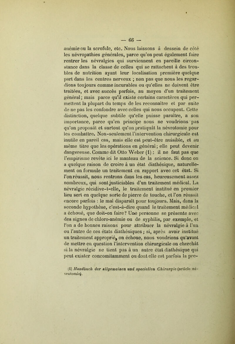 anémie ou la scrofule, etc. Nous laissons à dessein de côté les névropathies générales, parce qu’on peut également faire rentrer les névralgies qui surviennent en pareille circon- stance dans la classe de celles qui se rattachent à des trou- bles de nutrition ayant leur localisation première quelque part dans les centres nerveux ; non pas que nous les regar- dions toujours comme incurables ou qu’elles ne doivent être traitées, et avec succès parfois, au moyen d’un traitement général; mais parce qu’il existe certains caractères qui per- mettent la plupart du temps de les reconnaître et par suite de ne pas les confondre avec celles qui nous occupent. Cette distinction, quelque subtile qu’elle puisse paraîti’e, a son importance, parce qu’en principe nous ne voudrions pas qu’on proposât et surtout qu’on pratiquât la névrotomie poul- ies combattre. Non-seulement l’intervention chirurgicale est inutile en pareil cas, mais elle est peut-être nuisible, et au même titre que les opérations en générai; elle peut devenir dangereuse. Comme dit Otto Weber (1) : il ne faut pas que l’empirisme revête ici le manteau de la science. Si donc on a quelque raison de croire à un état diathésique, naturelle- ment on formule un traitement en rapport avec cet état. Si l’onréussit, nous rentrons dans les cas, heureusement assez nombreux, qui sont justiciables d’un traitement médical. La névralgie récidive-t-elle, le traitement institué en premier lieu sert en quelque sorte de pierre de touche, et l’on réussit encore parfois : le mal disparaît pour toujours. Mais, dans la seconde hypothèse, c’est-à-dire quand le traitement médical a échoué, que doit-on faire? Une personne se présente avec des signes de chloro-anémie ou de syphilis, par exemple, et l’on a de bonnes raisons pour attribuer la névralgie à l’un ou l’autre de ces états diathésiques ; si, après avoir institué un traitement approprié, on échoue, nous voudrions qu’avant de mettre en question l'intervention chirurgicale on cherchât si la névralgie ne tient pas à un autre état diathésique qui peut exister concomitamment ou dont elle est parfois la pre- (1) Handbucb der allgemeinen uad speciellea Chirurgie (article né- vrotomiej. 1