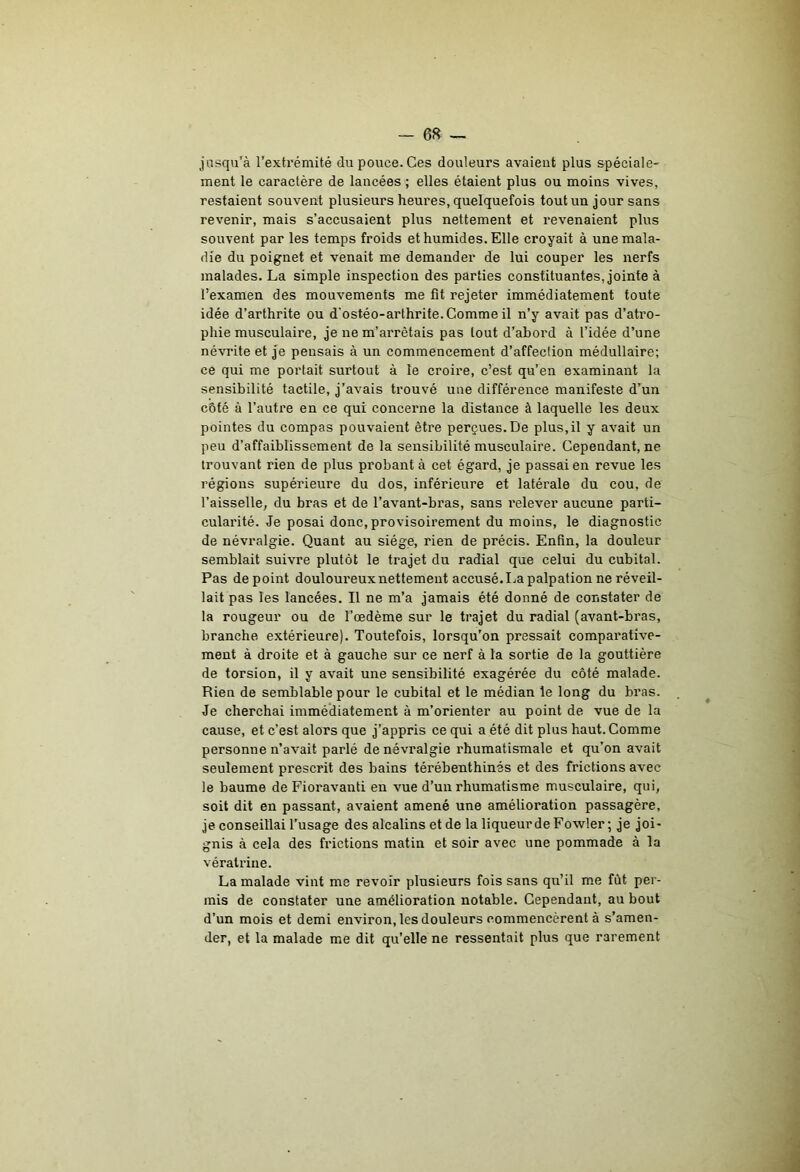 - 6« jusqu’à l’extrémité du pouce. Ces douleurs avaient plus spéciale- ment le caractère de lancées ; elles étaient plus ou moins vives, restaient souvent plusieurs heures, quelquefois tout un jour sans revenir, mais s’accusaient plus nettement et revenaient plus souvent par les temps froids et humides. Elle croyait à une mala- die du poignet et venait me demander de lui couper les nerfs malades. La simple inspection des parties constituantes, jointe à l’examen des mouvements me fit rejeter immédiatement toute idée d’arthrite ou d'ostéo-arthrite. Comme il n’y avait pas d’atro- phie musculaire, je ne m’arrêtais pas tout d’abord à l’idée d’une névrite et Je pensais à un commencement d’affection médullaire; ce qui me portait surtout à le croire, c’est qu’en examinant la sensibilité tactile, j’avais trouvé une différence manifeste d’un côté à l’autre en ce qui concerne la distance à laquelle les deux pointes du compas pouvaient être perçues.De plus,il y avait un peu d’affaiblissement de la sensibilité musculaire. Cependant, ne trouvant rien de plus probant à cet égard, je passai en revue les régions supérieure du dos, inférieure et latérale du cou, de l’aisselle, du bras et de l’avant-bras, sans relever aucune parti- cularité. Je posai donc,provisoirement du moins, le diagnostic de névralgie. Quant au siège, rien de précis. Enfin, la douleur semblait suivre plutôt le trajet du radial que celui du cubital. Pas de point douloureux nettement accusé. La palpation ne réveil- lait pas les lancées. Il ne m’a jamais été donné de constater de la rougeur ou de l’œdème sur le trajet du radial (avant-bras, branche extérieure). Toutefois, lorsqu’on pressait comparative- ment à droite et à gauche sur ce nerf à la sortie de la gouttière de torsion, il y avait une sensibilité exagérée du côté malade. Rien de semblable pour le cubital et le médian le long du bras. Je cherchai immédiatement à m’orienter au point de vue de la cause, et c’est alors que j’appris ce qui a été dit plus haut. Comme personne n’avait parlé de névralgie rhumatismale et qu’on avait seulement prescrit des bains térébenthines et des frictions avec le baume de Fioravanti en vue d’un rhumatisme musculaire, qui, soit dit en passant, avaient amené une amélioration passagère, je conseillai l’usage des alcalins et de la liqueur de Fowler; je joi- gnis à cela des frictions matin et soir avec une pommade à la vératrine. La malade vint me revoir plusieurs fols sans qu’il me fût per- mis de constater une amélioration notable. Cependant, au bout d’un mois et demi environ, les douleurs commencèrent à s’amen- der, et la malade me dit qu’elle ne ressentait plus que rarement