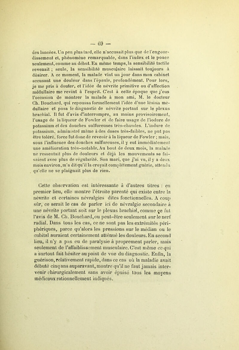 des lancées.Un peu plus tai-d, elle n’accusait plus que del’engour- dissement et, phénomène remarquable, dans l’index et le pouce seulement, comme au début. En même temps, la sensibilité tactile revenait ^ seule, la sensibilité musculaire laissait toujours à désirer. A ce moment, la malade vint un jour dans mon cabinet accusant une douleur dans l’épaule, profondément. Pour lors, je me pris à douter, et l’idée de névrite primitive ou d’affection médullaire me revint à l’esprit. C'est à cette époque que j’eus l’occasion de montrer la malade à mon ami, M. le docteur Ch. Bouchard, qui repoussa formellement l’idée d’une lésion mé- dullaire et posa le diagnostic de névrite portant sur le plexus brachial. Il fut d’avis d’interrompre, au moins provisoirement, l’usage de la liqueur de Fowler et de faire usage de l’iodure de potassium et des douches sulfureuses très-chaudes. L’iodure de potassium, administré même à des doses très-faibles, ne put pas être toléré, force fut donc de revenir à la liqueur de Fowler ; mais, sous l’influence des douches sulfureuses, il y eut immédiatement une amélioration très-notable. Au bout de deux mois, la malade ne ressentait plus de douleurs et déjà les mouvements se fai- saient avec plus de régularité. Son mari, que j’ai vu, il y a deux mois environ,m’a ditqu’il la croyait complètement guérie, attendu qu’elle ne se plaignait plus de lûen. Celte observation est intéressante à d’autres titres : en premier lieu, elle montre l’étroite parenté qui existe entre la névrite et certaines névralgies dites fonctionnelles. A coup sûr, ce serait le cas de parler ici de névralgie secondaire à une névrite portant soit sur le plexus brachial, comme çe fut l’avis de M. Ch. Bouchard,ou peut-être seulement sur le nerf radial. Dans tous les cas, ce ne sont pas les extrémités péri- phériques, parce qu’alors les pressions sur le médian ou le cubital auraient certainement atténué les douleurs. En second lieu, il n’y a pas eu de paralysie à proprement parler, mais seulement de l’affaiblissement musculaire. C’est même ce qui a surtout fait hésiter au point de vue du diagnostic. Enfin, la guérison, relativement rapide, dans ce cas où la maladie avait débuté cinq ans auparavant, montre qu’il ne faut jamais inter- venir chirurgicalement sans avoir épuisé tous les moyens médicaux rationnellement indiqués.