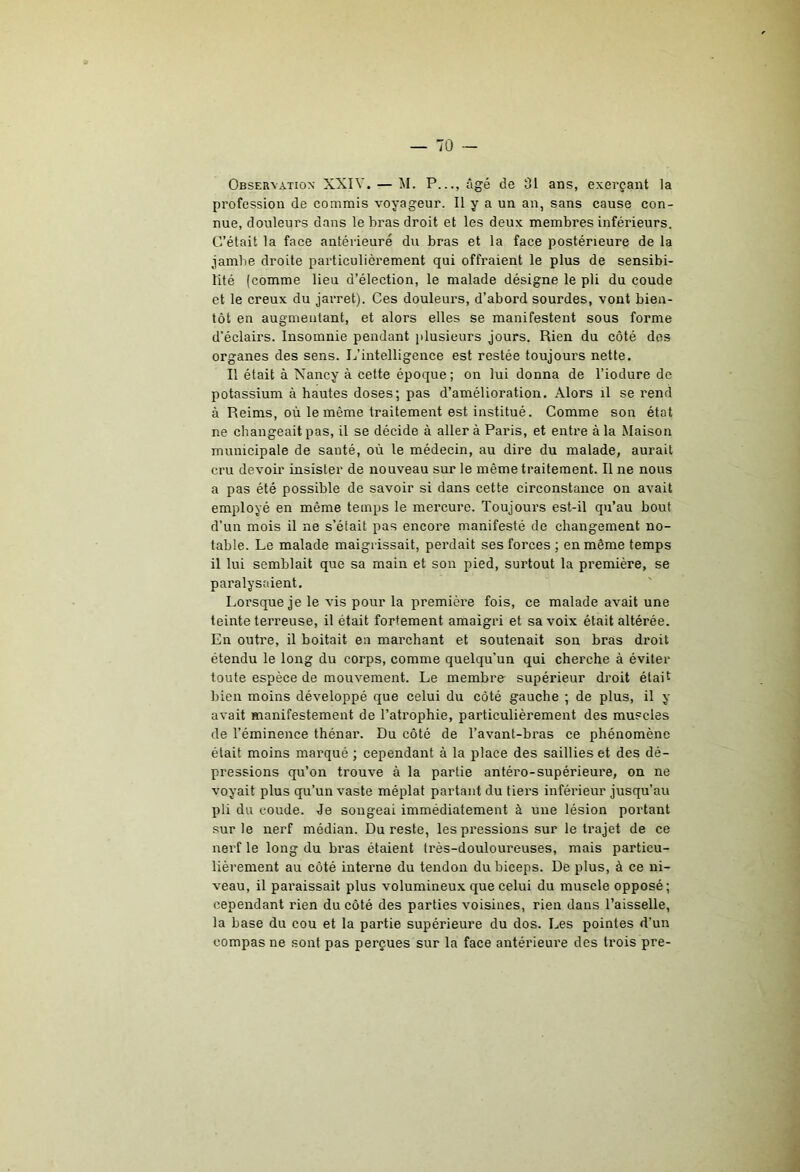 Observation XXIV. — M. P..., âgé de 31 ans, exerçant la profession de commis voyageur. Il y a un an, sans cause con- nue, douleurs dans le bras droit et les deux membres inférieurs. C’était la face antérieure du bras et la face postérieure de la jambe droite particulièrement qui offraient le plus de sensibi- lité (comme lieu d’élection, le malade désigne le pli du coude et le creux du jarret). Ces douleurs, d’abord sourdes, vont bien- tôt en augmentant, et alors elles se manifestent sous forme d’éclairs. Insomnie pendant jilusieurs jours. Rien du côté dos organes des sens. L’intelligence est restée toujours nette. Il était à Nancy à cette époque; on lui donna de l’iodure de potassium à hautes doses; pas d’amélioration. Alors il se rend à Reims, où le même traitement est institué. Comme son état ne changeait pas, il se décide à aller à Paris, et entre à la Maison municipale de santé, où le médecin, au dire du malade, aurait cru devoir insister de nouveau sur le même traitement. Il ne nous a pas été possible de savoir si dans cette circonstance on avait employé en même temps le mercure. Toujours est-il qu’au bout d’un mois il ne s’était pas encore manifesté de changement no- table. Le malade maigrissait, perdait ses forces ; en même temps il lui semblait que sa main et son pied, surtout la première, se paralysaient. Lorsque je le vis pour la première fois, ce malade avait une teinte terreuse, il était fortement amaigri et sa voix était altérée. En outre, il boitait en marchant et soutenait son bras droit étendu le long du corps, comme quelqu’un qui cherche à éviter toute espèce de mouvement. Le membre supérieur droit était bien moins développé que celui du côté gauche ; de plus, il y avait manifestement de l’atrophie, particulièrement des muscles de l’éminence thénar. Du côté de l’avant-bras ce phénomène était moins marqué ; cependant à la place des saillies et des dé- pressions qu’on trouve à la partie antéro-supérieure, on ne voyait plus qu’un vaste méplat partant du tiers inférieur jusqu’au pli du coude. Je songeai immédiatement à une lésion portant sur le nerf médian. Du reste, les pressions sur le trajet de ce nerf le long du bras étaient très-douloureuses, mais particu- lièrement au côté interne du tendon du biceps. De plus, à ce ni- veau, il paraissait plus volumineux que celui du muscle opposé; cependant rien du côté des parties voisines, rien dans l’aisselle, la base du cou et la partie supérieure du dos. Les pointes d’un compas ne sont pas perçues sur la face antérieure des trois pre-