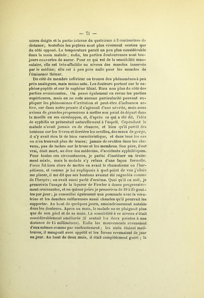 miers doigts et la partie interne du quatrième à 3 centimètres de distance; toutefois les piqûres sont plus vivement senties que du côté opposé. La température paraît un peu plus considérable dans la main malade ; enfin, les parties douloureuses sont tou- jours couvertes de sueur. Pour ce qui est de la sensibilité mus- culaire, elle est très-affaiblie au niveau des muscles innervés par le médian; elle est à peu près nulle pour les muscles de l’éminence thénar. Du côté du membre inférieur on trouve des phénomènes à peu près analogues, mais moins nets. Les douleurs portent sur le sa- phène poplité et sur le saphène tibial. Rien non plus du côté des parties avoisinantes. Ou passe également en revue les parties supérieures, mais on ne note aucune particularité pouvant ex- pliquer les phénomènes d’irritation et peut-être d'influence ac- tive, car dans notre pensée il s’agissait d’une névrite, mais nous avions de grandes propensions à mettre son point de départ dans la moelle ou ses enveloppes, et, d’après ce qui a été dit, l’idée de syphilis se présentait naturellement à l’esprit. Cependant le malade n’avait jamais eu de chancre, et bien qu’il portât des boutons sur les lèvres et derrière les oreilles, des maux de gorge, il n’y avait rien là de bien caractéristique, et dans tous les cas on n’en trouvait plus de traces; jamais de croûtes dans les che- veux, pas de taches sur le tronc et les membres. Son père, il est vrai, était mort, au dire des médecins, d’accidents syphilitiques. Pour toutes ces circonstances, je parlai d’instituer un traite- ment mixte, mais le malade s’y refusa d’une façon formelle. Force fut bien alors de mettre en avant le rhumatisme ou l'her- pétisme, et comme je lui expliquais à quel point de vue j’allais me placer, il me dit que ses boutons avaient été regardés comme de l’herpès; on avait aussi parlé d’eczéma. Quoi qu’il en soit, je prescrivis l’usage de la liqueur de Fowler à doses progressive- ment croissantes, et en quinze jours je prescrivis de 10 à 25 gout- tes par jour ; je conseillai également une pommade avec la véra- trine et les douches sulfureuses aussi chaudes qu’il pourrait les supporter. Au bout de quelques jours, amoindrissement notable dans les douleurs. Après un mois, le malade ne se plaignait plus que de son pied et de sa main. La sensibilité à ce niveau s’était considérablement améliorée (il sentait les deux pointes à une distance de 15 millimètres). Enfin les mouvements revenaient d’eux-mêmes comme par enchantement ; les nuits étaient meil- leures, il mangeait avec appétit et les forces revenaient de jour en jour. Au bout de deux mois, il était complètement guéri ; la
