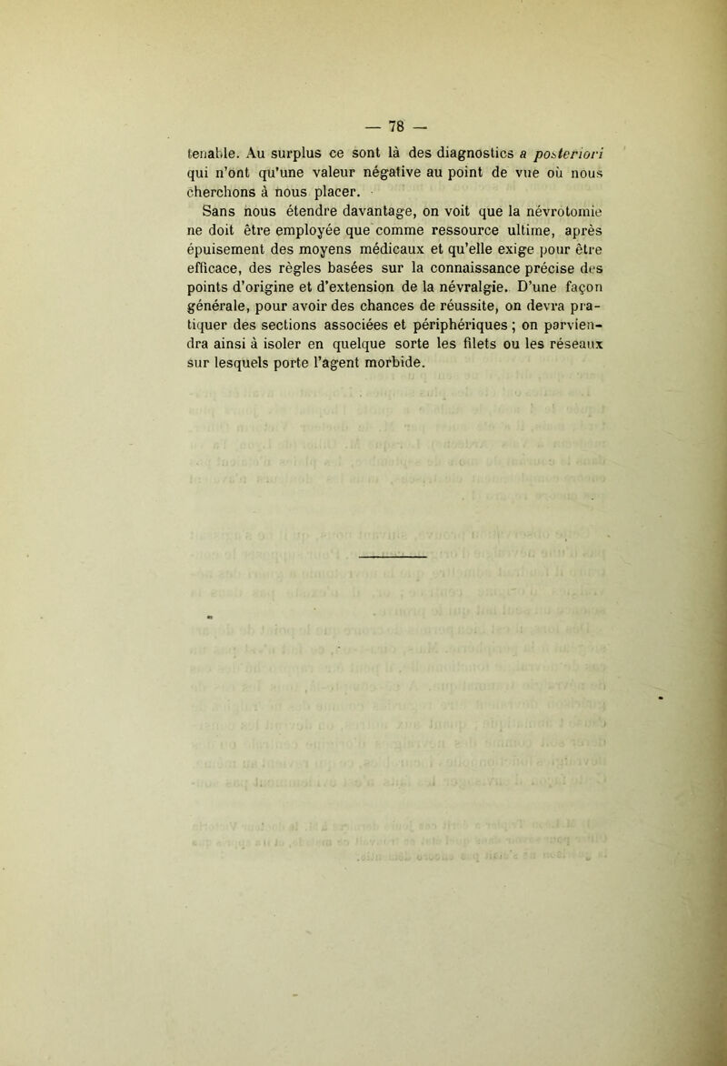 tenable. Au surplus ce sont là des diagnostics a poileriori qui n’ont qu’une valeur négative au point de vue où nous cherchons à nous placer. Sans nous étendre davantage, on voit que la névrotomie ne doit être employée que comme ressource ultime, après épuisement des moyens médicaux et qu’elle exige pour être efficace, des règles basées sur la connaissance précise des points d’origine et d’extension de la névralgie. D’une façon générale, pour avoir des chances de réussite, on devra pra- tiquer des sections associées et périphériques ; on parvien- dra ainsi à isoler en quelque sorte les filets ou les réseaux sur lesquels porte l’agent morbide.