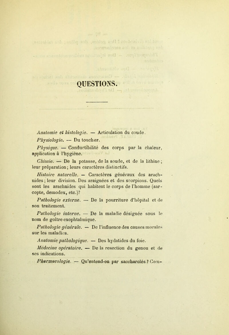 QUESTIONS Anatomie et histologie. — Articulation du coude. Physiologie. — Du toucher. Physique. — Conductibilité des corps par la chaleur, application à l’hygiène. Chimie. — De la potasse, de la soude, et de la lithine ; leur préparation; leurs caractères distinctifs. Histoire naturelle. — Caractères généraux des arach- nides ; leur division. Des araignées et des scorpions. Quels sont les arachnides qui habitent le corps de l’homme (sar- copte, demodex, etc.)? Pathologie externe. — De la pourriture d’hôpital et de son traitement. Pathologie interne. — De la maladie désignée sous le nom de goitre exophtalmique. Pathologie générale. — De l’influence des causes morale.'^ sur les maladies. Anatomie pathologique. — Des hydatides du foie. Médecine opératoire. — De la resection du genou et de ses indications. Pharmacologie. — Qu’entend-on par saccharolés ? Corn-