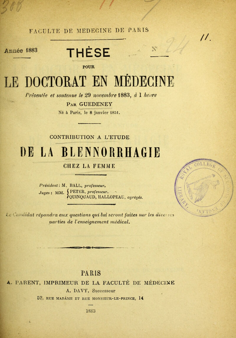 if f Année 1883 THÈSE POUR LE DOCTORAT EN MÉDECINE Présmitée et soutenue le 29 1883, à 1 heure Par GUEDENEY Né à Paris, le 8 janvier 1851. CONTRIBUTION A L’ETUDE DE LA BLENNORRHAGIE CHEZ LA FEMME Président: M. BALL, professeur. Juges: MM. 1 PETER, pro/'esseur. ' /QülNQJAUD, HALLOPEAU, agrégés. Le Candidat répondra aux questions qui lui seront faites sur les diüc narties de Venseignement médical. PARIS A. PARENT, IMPRIMEUR DE LA FACULTÉ DE MÉDECINE A. DAVy, Successeur 52, RUE MADAME ET RUE MONSIEUR-UE-PRINCE, 14 1883 t I