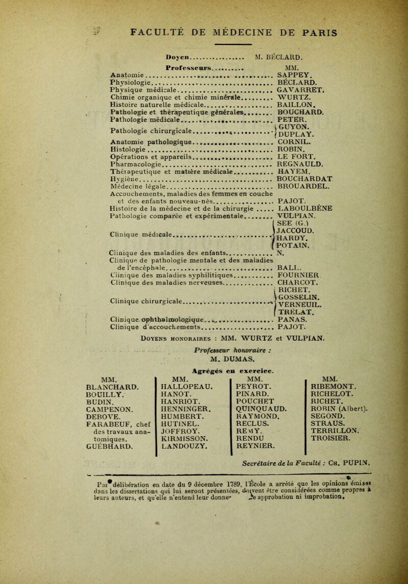 Doyen M. BÉCLARD. Professeurs MM. Anatomie SAPPEY. Physiologie BÉCI.ARD. Physique médicale GAVARRET, Chimie organique et chimie minérale WURTZ. Histoire naturelle médicale BAILLON. Pathologie et thérapeutique générales. BOUCHARD. Pathologie médicale PETER. tuOiO^lC c uiituf^icrIc •• ••••••••%•• «•••■• P ^ ~y Anatomie pathologique CORNIL. Histologie ROBIN. Opérations et appareils LE FORT. Pharmacologie REGNAULD. Thérapeutique et matière médicale HAYEM. Hygièue BOUCHARD AT Médecine légale BROUARDEL. Accouchements, maladies des femmes en couche et des enfants nouveau-nés PAJOT. Histoire de la médecine et de la chirurgie LABOULBÈNE Pathologie comparée et expérimentale. VULPIAN. ( SEE (G.l , J JACCOUD. Clinique medicale iHARDY POTAIN. Clinique des maladies des enfants Clinique de pathologie mentale et des maladies de l’encéphale Clinique des maladies sj'philitiques. Clinique des maladies nerveuses Clinique chirurgicale Clinique, ophthalinologique. Clinique d’accouchements N. BALL. FOURNIER. CHARCOT. I RICHET. ) GOSSELIN. IVERNEUIL. ( TRÉLAT. PANAS. , PAJOT. Doyens honoraires : MM. WURTZ et VULPIAN. Prof€B»eur honoraire : M. DUMAS. Agrégés en exereice. MM. MM. MM. MM. BLANCHARD. HALLOPEAU. PEYROT. RIBEMONT. BOÜILLY. HANOT. PINARD. RICHELOT. BUDIN. HANRIOT. POUCHET RICHET. CAMPENON. HENNINGER. QUINQUAUD. ROBIN (Albert). DEBOVE. HUMBERT. RAYMOND. SECOND. FARABEUF, chef HUTINEL. RECLUS. STRAUS. des travaux ana- JOFFROY. REMY. TERRILLON. tomiques. KIRMISSON. RENDU TROISIER. GUÉBHARD. LANDOUZY. REYNIER. Secrétaire de la Faculté : Ch. PUPIN. Par délibération en date du 9 décembre 1789, 1 Ecole a arrêté que les opinions emissi dans les dissertations qui lui seront présentées, dowent être considérées comme propres à leurs auteurs, et qu'elle n'entend leur donne' .Je ajiprobation ni improbation.