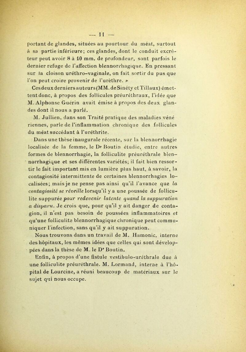 portant de glandes, situées au pourtour du méat, surtout à. sa partie inférieure; ces glandes, dont le conduit excré- teur peut avoir 8 à 10 mm. de profondeur, sont parfois le dernier refuge de l’affection blennorrhagique. En pressant sur la cloison uréthro-vaginale, on fait sortir du pus que l’on peut croire provenir de l’urèthre. » Ces deux derniers auteurs (MM. deSinéty et Tillaux) émet- tent donc, à propos des follicules préuréthraux, l’idée que M. Alphonse Guérin avait émise à propos des deux glan- des dont il nous a parlé. M. Jullien, dans son Traité pratique des maladies véné riennes, parle de l’inflammation chronique des follicules du méat succédant à l’uréthrite. Dans une thèse inaugurale récente, sur la blennorrhagie localisée de la femme, le Df Boutin étudie, entre autres formes de blennorrhagie, la folliculite préuréthrale blen- norrhagique et ses différentes variétés; il fait bien ressor- tir le fait important mis en lumière plus haut, à savoir, la contagiosité intermittente de certaines blennorrhagies lo- calisées; mais je ne pense pas ainsi qu’il J’avance que la contagiosité se réveille lorsqu’il y a une poussée de follicu- lite suppurée pour redeocmV latente quand la suppuration a disparu. Je crois que, pour qu’il y ait danger de conta- gion, il n’est pas besoin de poussées inflammatoires et qu’une folliculite blennorrhagique clironique peut commu- niquer l’infection, sans qu’il y ait suppuration. Nous trouvons dans un travail de M. Hamonic, interne des hôpitaux, les mêmes idées que celles qui sont dévelop- pées dans la thèse de M. le D'' Boutin. Enfin, à propos d’une fistule vestibulo-uréthrale due à une folliculite préuréthrale. M. Lormand, interne à l’hô- pital de Lourcine, a réuni beaucoup de matériaux sur le sujet qui nous occupe.