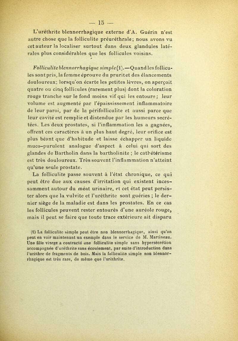 L’uréthrite blennorrhagique externe d’A. Guérin n’est autre chose que la folliculite préuréthrale; nous avons vu cet auteur la localiser surtout dans deux glandules laté- rales plus considérables que les follicules voisins. Folliculite blennorrhagique simple(i).—Quand les follicu- les sontpris, lafemme éprouve du pruritet des élancements douloureux; lorsqu’on écarte les petites lèvres, on aperçoit quatre ou cinq follicules (rarement plus) dont la coloration rouge tranche sur le fond moins vif qui les entoure ; leur volume est augmenté par l’épaississement inflammatoire de leur paroi, par de la périfolliculite et aussi parce que leur cavité est remplie et distendue par les humeurs secré- tées. Les deux prostates, si l’inflammation les a gagnées, offrent ces caractères à un plus haut degré, leur orifice est plus béant que d’habitude et laisse échapper un liquide muco-purulent analogue d’aspect à celui qui sort des glandes de Bartholin dans la bartholinite ; le cathétérisme est très douloureux. Très souvent l’inflammation n’atteint qu’une seule prostate. La folliculite passe souvent à l’état chronique, ce qui peut être due aux causes d’irritation qui existent inces- samment autour du méat urinaire, et cet état peut persis- ter alors que la vulvite et l’uréthrite sont guéries ; le der- nier siège de la maladie est dans les prostates. En ce cas les follicules peuvent rester entourés d’une auréole rouge^ mais il peut se faire que toute trace extérieure ait disparu (1) La folliculite simple peut être non blennorrhagique, ainsi qu’on peut en voir maintenant un exemple dans le service de M. Martineau. Une fille vierge a contracté une folliculite simple sans hypersécrétion accompagnée d’uréthrite sans écoulement, par suite d’introduction dans l’urèthre de fragments de bois. Mais la folliculite simple non blennor- rhagique est très rare, de même que l’urèthrite.