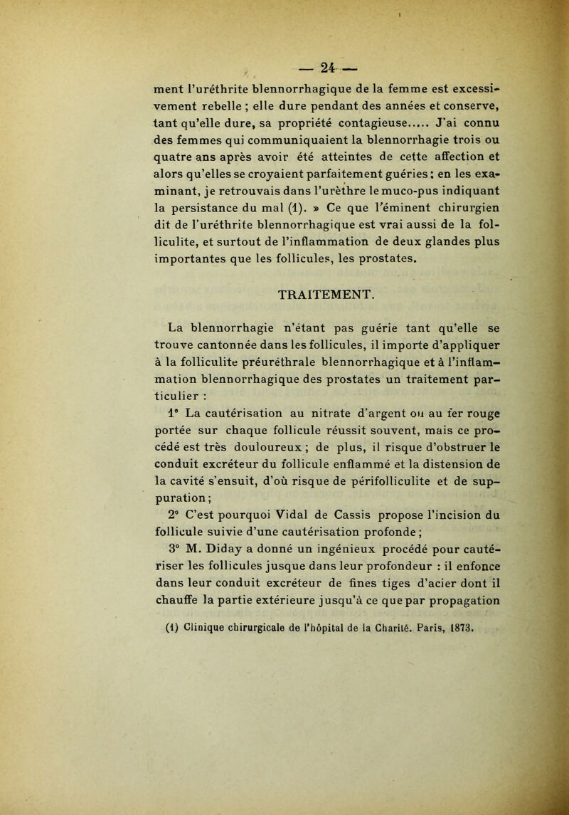 ment l’uréthrite blennorrhagique de la femme est excessi- vement rebelle ; elle dure pendant des années et conserve, tant qu’elle dure, sa propriété contagieuse J’ai connu des femmes qui communiquaient la blennorrhagie trois ou quatre ans après avoir été atteintes de cette affection et alors qu’elles se croyaient parfaitement guéries ; en les exa- minant, je retrouvais dans l’urèthre lemuco-pus indiquant la persistance du mal (1). » Ce que Téminent chirurgien dit de l’uréthrite blennorrhagique est vrai aussi de la fol- liculite, et surtout de l’inflammation de deux glandes plus importantes que les follicules, les prostates. TRAITEMENT. La blennorrhagie n’étant pas guérie tant qu’elle se trouve cantonnée dans les follicules, il importe d’appliquer à la folliculite préuréthrale blennorrhagique et à l’inflam- mation blennorrhagique des prostates un traitement par- ticulier ; 1® La cautérisation au nitrate d’argent ou au fer rouge portée sur chaque follicule réussit souvent, mais ce pro- cédé est très douloureux ; de plus, il risque d’obstruer le conduit excréteur du follicule enflammé et la distension de la cavité s’ensuit, d’où risque de périfolliculite et de sup- puration ; 2° C’est pourquoi Vidal de Cassis propose l’incision du follicule suivie d’une cautérisation profonde ; 3“ M. Diday a donné un ingénieux procédé pour cauté- riser les follicules jusque dans leur profondeur : il enfonce dans leur conduit excréteur de fines tiges d’acier dont il chauffe la partie extérieure jusqu’à ce que par propagation (1) Clinique chirurgicale de l’hèpital de la Charilé. Paris, 1873.