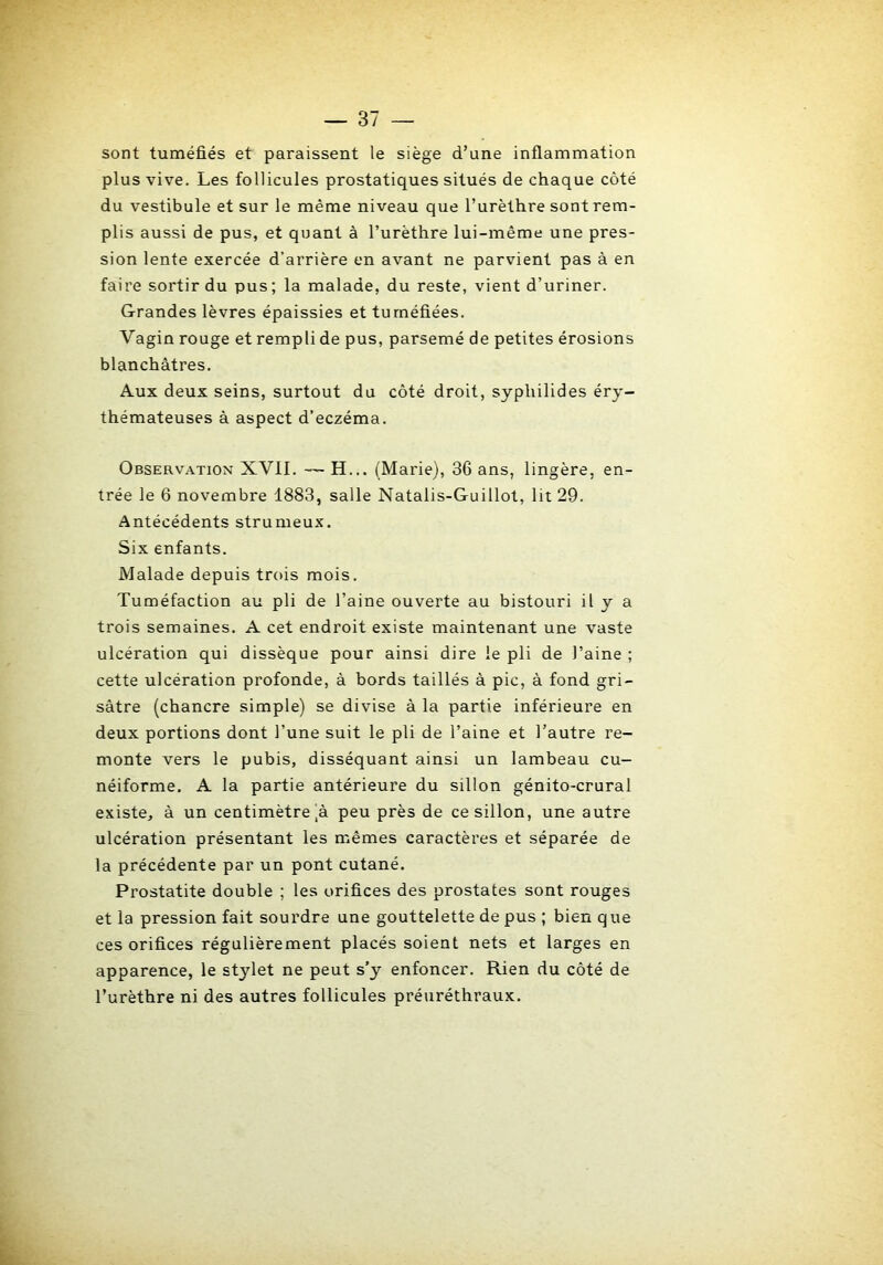 sont tuméfiés et paraissent le siège d’une inflammation plus vive. Les follicules prostatiques situés de chaque côté du vestibule et sur le même niveau que l’urèthre sont rem- plis aussi de pus, et quant à l’urèthre lui-même une pres- sion lente exercée d’arrière en avant ne parvient pas à en faire sortir du pus; la malade, du reste, vient d’uriner. Grandes lèvres épaissies et tuméfiées. Vagin rouge et rempli de pus, parsemé de petites érosions blanchâtres. Aux deux seins, surtout du côté droit, syphilides éry- thémateuses à aspect d’eczéma. Observation XVII. — H... (Marie), 36 ans, lingère, en- trée le 6 novembre 1883, salle Natalis-Guillot, lit 29. Antécédents strumeux. Six enfants. Malade depuis trois mois. Tuméfaction au pli de l’aine ouverte au bistouri il y a trois semaines. A cet endroit existe maintenant une vaste ulcération qui dissèque pour ainsi dire le pli de l’aine ; cette ulcération profonde, à bords taillés à pic, à fond gri- sâtre (chancre simple) se divise â la partie inférieure en deux portions dont l’une suit le pli de l’aine et l’autre re- monte vers le pubis, disséquant ainsi un lambeau cu- néiforme. A la partie antérieure du sillon génito-crural existe, â un centimètre ^â peu près de ce sillon, une autre ulcération présentant les mêmes caractères et séparée de la précédente par un pont cutané. Prostatite double ; les orifices des prostates sont rouges et la pression fait sourdre une gouttelette de pus ; bien que ces orifices régulièrement placés soient nets et larges en apparence, le stylet ne peut s’y enfoncer. Rien du côté de l’urèthre ni des autres follicules préuréthraux. k
