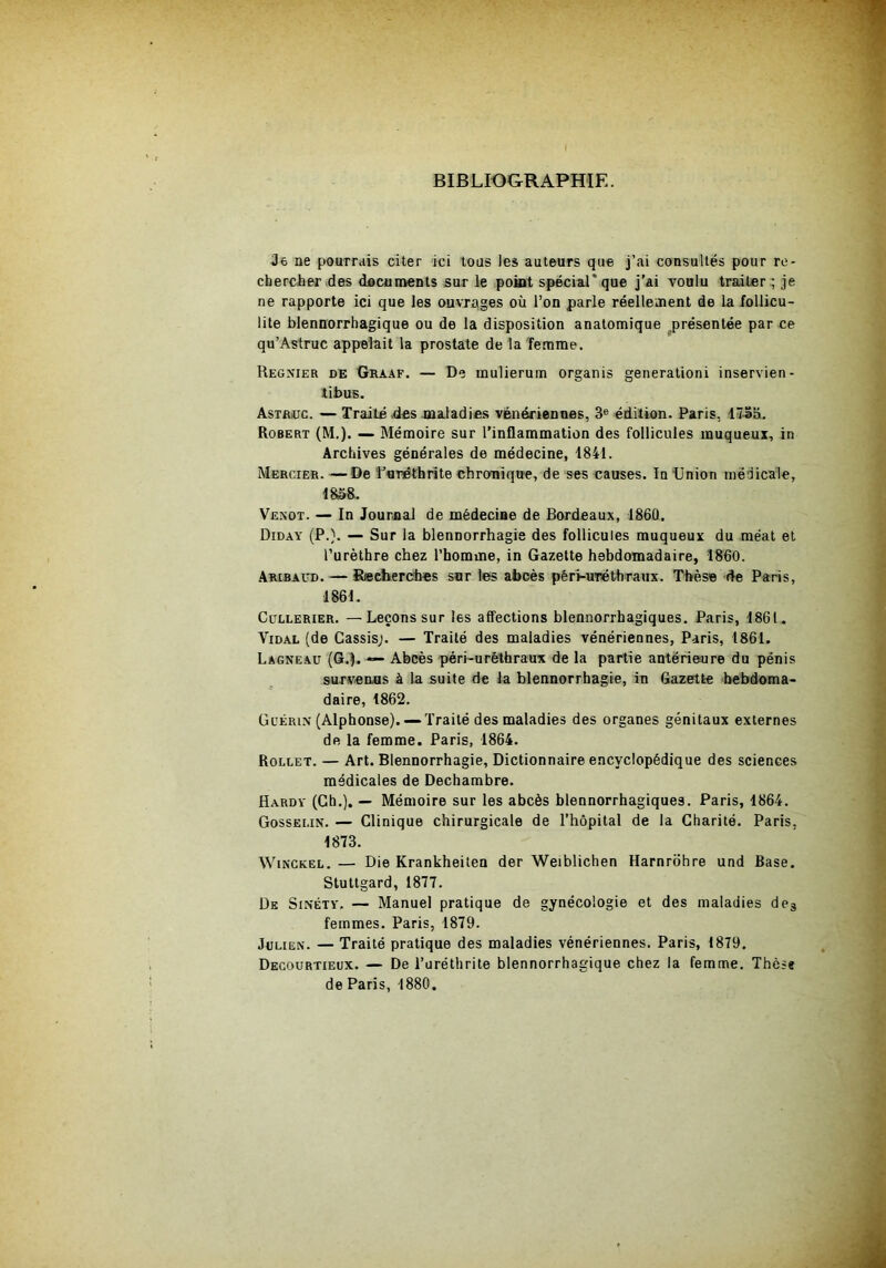 BIBLIOGRAPHIE. Je ne pourrais citer ici tous les auteurs que j’ai consultés pour re- chercher ides documents sur le point spécial* que j'ai voulu traiter ; je ne rapporte ici que les ouvrages où l’on parle réellement de la follicu- lite blennorrhagique ou de la disposition anatomique présentée par ce qu’Astruc appelait la prostate de la femme. Regnier de Graaf. — De mulierum organis génération! inservien- libus. AsTBiüc. — Traité .des maladies vêiiéfiennes, 3® édition. Paris, 17S5. Robert (M.). — Mémoire sur l’inHammation des follicules muqueux, in Archives générales de médecine, 1841. Mercier. — De furêthrite chronique, de ses causes. In ünion médicale, ms. Venot. — In Journal de médecine de Bordeaux, 1860. Diday (P.}. — Sur la blennorrhagie des follicules muqueux du méat et l’urèthre chez l’bomine, in Gazette hebdomadaire, 1860. Aribaud. — Rœcherches sur les abcès péri-urethraux. Thèse de Paris, 1861. Cullerier. —Leçons sur les affections blennorrhagiques. Paris, 1861. Vidal (de Cassis;. — Traité des maladies vénériennes, Paris, 1861. Lagneaü (G.I. •— Abcès péri-urèthraux de la partie antérieure du pénis survenus à la suite de la blennorrhagie, in Gazette hebdoma- daire, 1862. Guérin (Alphonse).— Traité des maladies des organes génitaux externes de la femme. Paris, 1864. Rollet. — Art. Blennorrhagie, Dictionnaire encyclopédique des sciences médicales de Dechambre. Hardy (Ch.). — Mémoire sur les abcès blennorrhagiques. Paris, 1864. Gosselin. — Clinique chirurgicale de l’hôpital de la Charité. Paris, 1873. WiNCKEL. — Die Krankheitea der Weiblichen Harnrdhre und Base. Stuttgard, 1877. De Sinéty. — Manuel pratique de gynécologie et des maladies de^ femmes. Paris, 1879. Julien. — Traité pratique des maladies vénériennes. Paris, 1879. Decourtieux. — De l’uréthrite blennorrhagique chez la femme. Thèse de Paris, 1880.