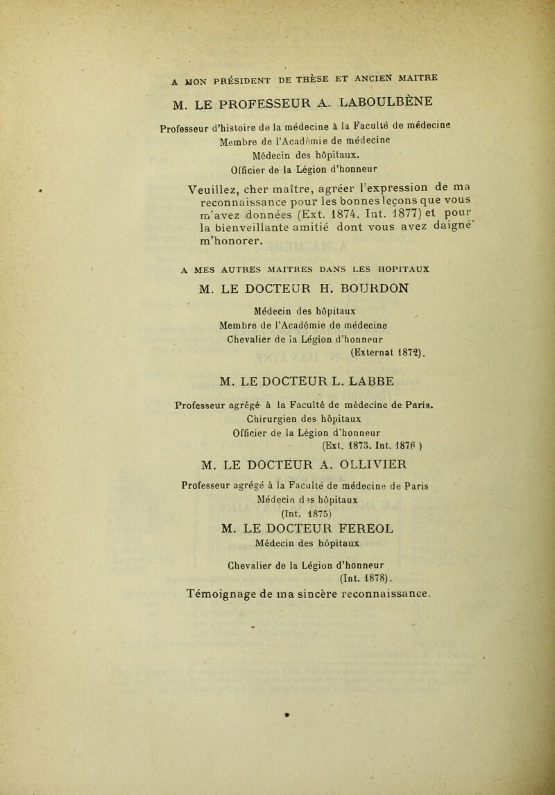 A HON PRÉSIDENT DE THÈSE ET ANCIEN MAITRE M. LE PROFESSEUR A. LABOULBÈNE Professeur d’histoire de la médecine à la Faculté de médecine Membre de l’Académie de médecine Médecin des hôpitaux. Officier de la Légion d’honneur Veuillez, cher maître, agréer l’expression de ma reconnaissance pour les bonnesleçons que vous m’avez données (Ext. 1874. Int. 1877) et la bienveillante amitié dont vous avez daigné m’honorer. A MES AUTRES MAITRES DANS LES HOPITAUX M. LE DOCTEUR H. BOURDON Médecin des hôpitaux Membre de l’Académie de médecine Chevalier de la Légion d’honneur (Externat 187Î). M. LE DOCTEUR L. LABBE Professeur agrégé à la Faculté de médecine de Paris. Chirurgien des hôpitaux Officier de la Légion d'honneur (Ext. 1873. Int. 1876 ) M. LE DOCTEUR A. OLLIVIER Professeur agrégé à la Faculté de médecine de Paris Médecin des hôpitaux (Int. 1875) M. LE DOCTEUR FEREOL Médecin des hôpitaux Chevalier de la Légion d’honneur (Int. 1878). Témoignage de ma sincère reconnaissance.