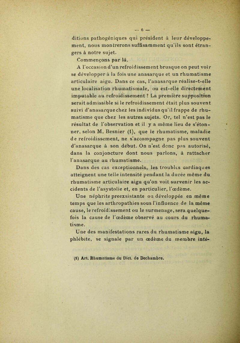 ditiüns pathogéniques qui président à leur développe- ment, nous montrerons suffisamment qu’ils sont étran- gers à notre sujet. Commençons par là. A l’occasion d’un refroidissement brusque on peut voir se développer à la fois une anasarque et un rhumatisme articulaire aigu. Dans ce cas, l’anasarque réalise-t-elle une localisation rhumatismale, ou est-elle directement imputable au refroidissement ? La première supposition serait admissible si le refroidissement était plus souvent suivi d’anasarque chez les individus qu’il frappe de rhu- matisme que chez les autres sujets. Or, tel n’est pas le résultat de l’observation et il y a même lieu de s’éton- ner, selon M. Besnier (1), que le rhumatisme, maladie de refroidissement, ne s’accompagne pas plus souvent d’anasarque à son début. On n’est donc pas autorisé, dans la conjoncture dont nous parlons, à rattacher l’anasarque au rhumatisme. Dans des cas exceptionnels, les troubles cardiaques atteignent une telle intensité pendant la durée même du rhumatisme articulaire aigu qu’on voit survenir les ac- cidents de l’asystolie et, en particulier, l’œdème. Une néphrite preexsistante ou développée en même temps que les arthropathies sous l’influence de la même cause, le refroidissement ou le surmenage, sera q uelque- fois la cause de l’œdème observé au cours du rhuma- tisme. Une des manifestations rares du rhumatisme aigu, la phlébite, se signale par un œdème du membre inté- tl) Art. Rhamatisme du Dict. de Dechambre.