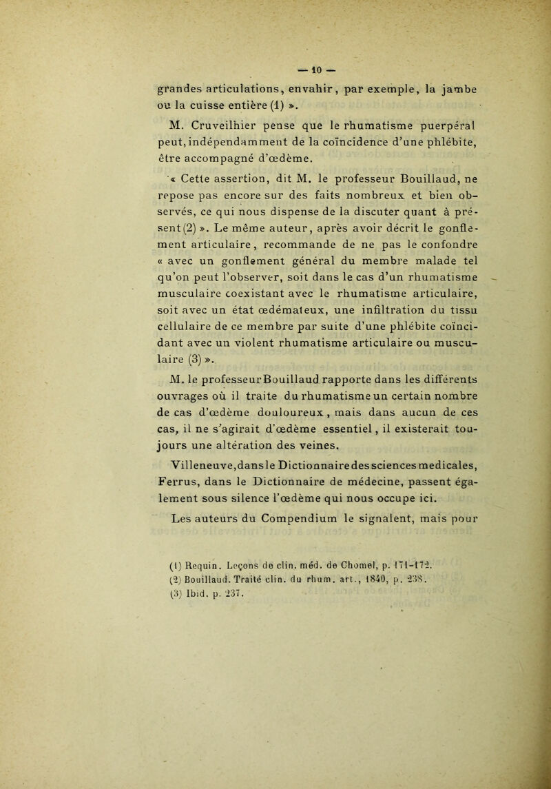 grandes articulations, envahir, par exemple, la jambe ou la cuisse entière (1) ». M. Cruveilhier pense que le rhumatisme puerpéral peut, indépendamment de la coïncidence d’une phlébite, être accompagné d’œdème. ■« Cette assertion, dit M. le professeur Bouillaud, ne repose pas encore sur des faits nombreux et bien ob- servés, ce qui nous dispense de la discuter quant à pré- sent (2) ». Le même auteur, après avoir décrit le gonfle- ment articulaire, recommande de ne pas le confondre « avec un gonflement général du membre malade tel qu’on peut l’observer, soit dans le cas d’un rhumatisme musculaire coexistant avec le rhumatisme articulaire, soit avec un état œdémateux, une infiltration du tissu cellulaire de ce membre par suite d’une phlébite coïnci- dant avec un violent rhumatisme articulaire ou muscu- laire (3) ». M. le professeurBouillaud rapporte dans les différents ouvrages où il traite du rhumatisme un certain nombre de cas d’œdème douloureux , mais dans aucun de ces cas, il ne s’agirait d’œdème essentiel, il existerait tou- jours une altération des veines. Villeneuve,dans le Dictionnaire des sciences medicales, Ferrus, dans le Dictionnaire de médecine, passent éga- lement sous silence l’œdème qui nous occupe ici. Les auteurs du Compendium le signalent, mais pour (l) Requin. Leçons de clin. méd. de Chomel, p. !Tl-17iï. (“2) Bouillaud. Traité clin, du rhum, art., 1840, p. 238. (,3) Ibid. p. 237.