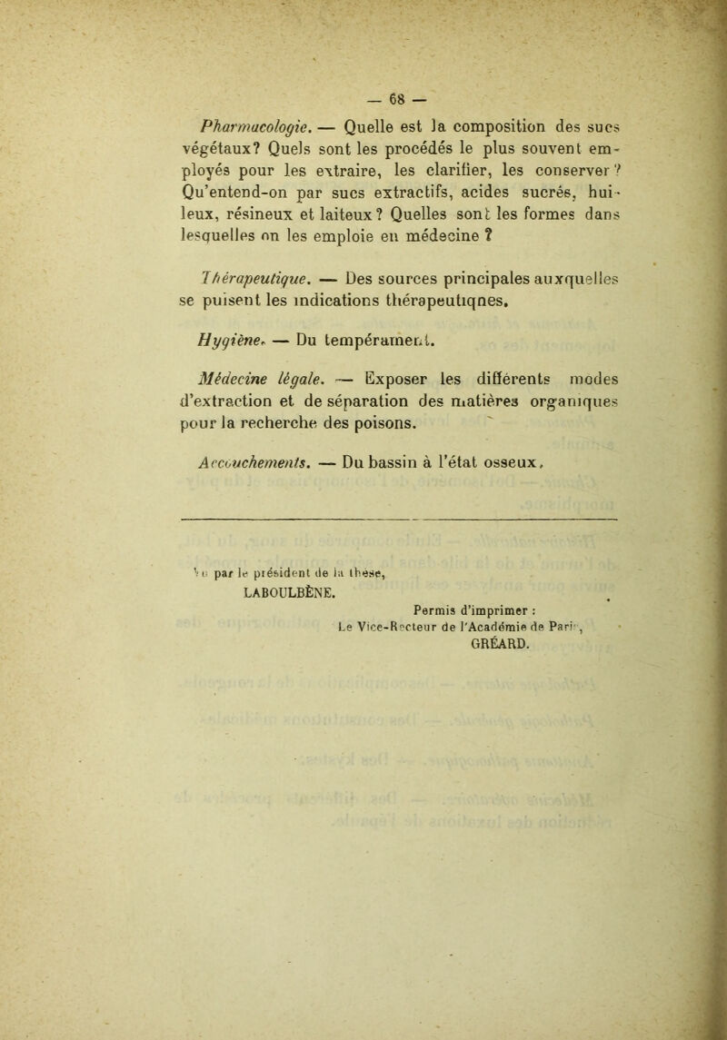 Pharmacologie. — Quelle est la composition des sues végétaux? Quels sont les procédés le plus souvent em- ployés pour les extraire, les clarifier, les conserver ? Qu’entend-on par sucs extractifs, acides sucrés, hui- leux, résineux et laiteux? Quelles sont les formes dans lesquelles on les emploie eu médecine ? 1 hérapeutique. — Des sources principales auxquelles se puisent les indications thérapeutiqnes. Hygiène.. — Du tempérament. Médecine légale. — Exposer les différents modes d’extraction et de séparation des matières organiques pour la recherche des poisons. Accouchements. — Du bassin à l’état osseux. '■;i! par le président de la ihese, LABOULBÈNE. Permis d’imprimer : Le Vice-Recteur de l'Académie de Pari', GRÉARD.