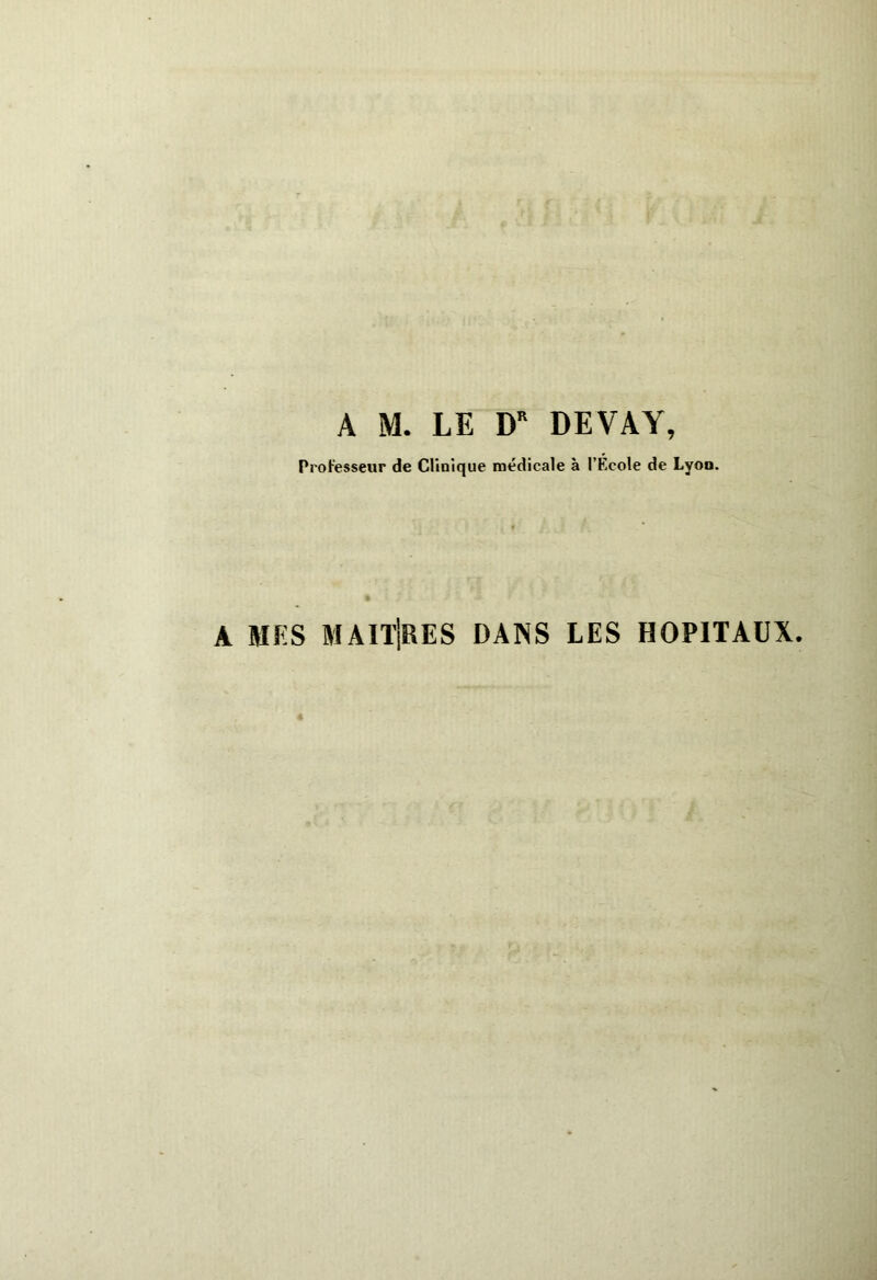 A M. LE DR DE VA Y, Professeur de Clinique médicale à l’École de Lyon. A MES MAITRES DANS LES HOPITAUX.