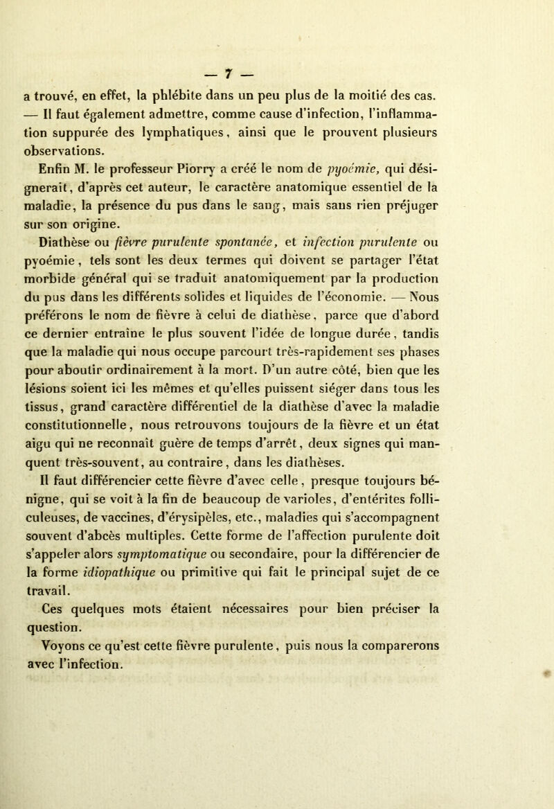 a trouvé, en effet, la phlébite dans un peu plus de la moitié des cas. — Il faut également admettre, comme cause d’infection, l’inflamma- tion suppurée des lymphatiques, ainsi que le prouvent plusieurs observations. Enfin M. le professeur Piorry a créé le nom de pyoémie, qui dési- gnerait, d’après cet auteur, le caractère anatomique essentiel de la maladie, la présence du pus dans le sang, mais sans rien préjuger sur son origine. Diathèse ou fièvre purulente spontanée, et infection purulente ou pyoémie, tels sont les deux termes qui doivent se partager l’état morbide général qui se traduit anatomiquement par la production du pus dans les différents solides et liquides de l’économie. —Nous préférons le nom de fièvre à celui de diathèse, parce que d’abord ce dernier entraîne le plus souvent l’idée de longue durée, tandis que la maladie qui nous occupe parcourt très-rapidement ses phases pour aboutir ordinairement à la mort. D’un autre côté, bien que les lésions soient ici les mêmes et qu’elles puissent siéger dans tous les tissus, grand caractère différentiel de la diathèse d’avec la maladie constitutionnelle, nous retrouvons toujours de la fièvre et un état aigu qui ne reconnaît guère de temps d’arrêt, deux signes qui man- quent très-souvent, au contraire, dans les diathèses. Il faut différencier cette fièvre d’avec celle , presque toujours bé- nigne, qui se voit à la fin de beaucoup de varioles, d’entérites folli- culeuses, de vaccines, d’érysipèles, etc., maladies qui s’accompagnent souvent d’abcès multiples. Cette forme de l’affection purulente doit s’appeler alors symptomatique ou secondaire, pour la différencier de la forme idiopathique ou primitive qui fait le principal sujet de ce travail. Ces quelques mots étaient nécessaires pour bien préciser la question. Voyons ce qu’est celte fièvre purulente, puis nous la comparerons avec l’infection.