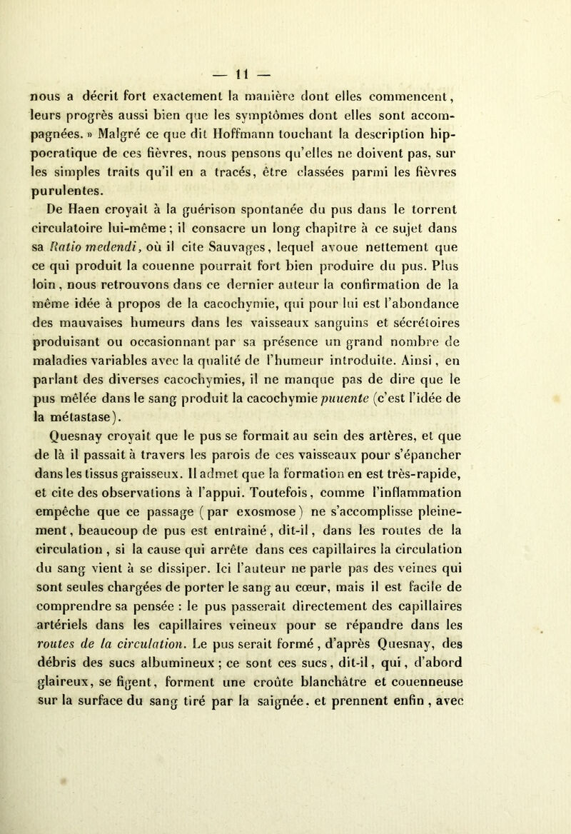 nous a décrit fort exactement la manière dont elles commencent, leurs progrès aussi bien que les symptômes dont elles sont accom- pagnées. » Malgré ce que dit Hoffmann louchant la description hip- pocratique de ces fièvres, nous pensons qu’elles ne doivent pas, sur les simples traits qu’il en a tracés, être classées parmi les fièvres purulentes. De Haen croyait à la guérison spontanée du pus dans le torrent circulatoire lui-même; il consacre un long chapitre à ce sujet dans sa Ratio medendi, où il cite Sauvages, lequel avoue nettement que ce qui produit la couenne pourrait fort bien produire du pus. Plus loin, nous retrouvons dans ce dernier auteur la confirmation de la même idée à propos de la cacochymie, qui pour lui est l’abondance des mauvaises humeurs dans les vaisseaux sanguins et sécrétoires produisant ou occasionnant par sa présence un grand nombre de maladies variables avec la qualité de l’humeur introduite. Ainsi, en parlant des diverses cacochymies, il ne manque pas de dire que le pus mêlée dans le sang produit la cacochymie puuente (c’est l’idée de la métastase). Quesnay croyait que le pus se formait au sein des artères, et que de là il passait à travers les parois de ces vaisseaux pour s’épancher dans les tissus graisseux. Il admet que la formation en est très-rapide, et cite des observations à l’appui. Toutefois, comme l’inflammation empêche que ce passage (par exosmose) ne s’accomplisse pleine- ment , beaucoup de pus est entraîné, dit-il, dans les routes de la circulation , si la cause qui arrête dans ces capillaires la circulation du sang vient à se dissiper. Ici l’auteur ne parie pas des veines qui sont seules chargées de porter le sang au cœur, mais il est facile de comprendre sa pensée : le pus passerait directement des capillaires artériels dans les capillaires veineux pour se répandre dans les routes de la circulation. Le pus serait formé, d’après Quesnay, des débris des sucs albumineux; ce sont ces sucs, dit-il, qui, d’abord glaireux, se figent, forment une croûte blanchâtre et couenneuse sur la surface du sang tiré par la saignée, et prennent enfin , avec