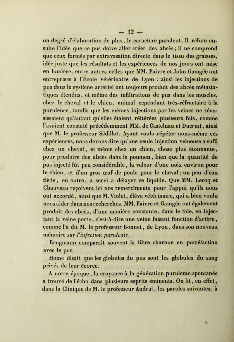 un degré d’élaboration de plus, le caractère purulent. Il réfute en- suite l’idée que ce pus doive aller créer des abcès; il ne comprend que ceux formés par extravasation directe dans le tissu des graisses, idée juste que les résultats et les expériences de nos jours ont mise en lumière, entre autres celles que MM. Faivre et John Gamgée ont entreprises à l’Ecole vétérinaire de Lyon : ainsi les injections de pus dans le système artériel ont toujours produit des abcès métasta- tiques étendus, et même des infiltrations de pus dans les muscles, chez le cheval et le chien, animal cependant très-réfractaire à la purulence, tandis que les mêmes injections par les veines ne réus- sissaient qu’autant qu’elles étaient réitérées plusieurs fois, comme l’avaient constaté précédemment MM. de Castelnau et Ducrest, ainsi que M. le professeur Sédillot. Ayant voulu répéter nous-même ces expériences, nous devons dire qu’une seule injection veineuse a suffi chez un cheval, et même chez un chien, chose plus étonnante, pour produire des abcès dans le poumon, bien que la quantité de pus injecté fût peu considérable, la valeur d’une noix environ pour le chien, et d’un gros œuf de poule pour le cheval ; un peu d’eau tiède, en outre, a servi a délayer ce liquide. Que MM. Lecoq et Chauveau reçoivent ici nos remercîments pour l’appui qu’ils nous ont accordé , ainsi que M. Violet, élève vétérinaire, qui a bien voulu nous aider dans nos recherches. MM. Faivre et Gamgée ont également produit des abcès, d’une manière constante, dans le foie, en injec- tant la veine porte, c’est-à-dire une veine faisant fonction d’artère, comme l’a dit M. le professeur Bonnet, de Lyon, dans son nouveau mémoire sur l’infection purulente. Brugmann comparait souvent la fibre charnue en putréfaction avec le pus. Home disait que les globules du pus sont les globules du sang privés de leur écorce. A notre époque, la croyance à la génération purulente spontanée a trouvé de l’écho dans plusieurs esprits éminents. On lit, en effet, dans la Clinique de M. le professeur Andral, les paroles suivantes, à