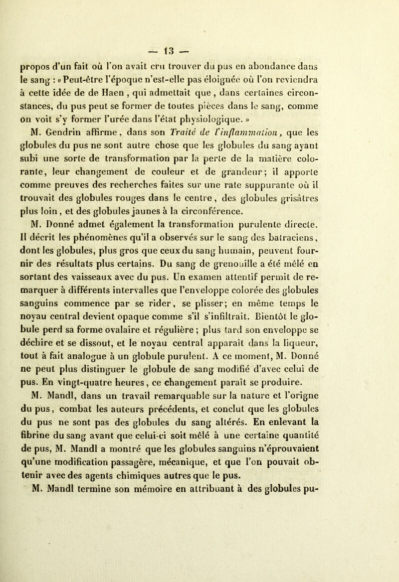 propos d’un fait où l’on avait cru trouver du pus en abondance dans le sang : « Peut-être l’époque n’est-e!le pas éloignée où l’on reviendra à cette idée de de Haen , qui admettait que, dans certaines circon- stances, du pus peut se former de toutes pièces dans le sang, comme on voit s’y former l’urée dans l’état physiologique. » M. Gendrin affirme, dans son Traité de l'inflammation, que les globules du pus ne sont autre chose que les globules du sang ayant subi une sorte de transformation par la perte de la matière colo- rante, leur changement de couleur et de grandeur; il apporte comme preuves des recherches faites sur une rate suppurante où il trouvait des globules rouges dans le centre, des globules grisâtres plus loin, et des globules jaunes à la circonférence. M. Donné admet également la transformation purulente directe. Il décrit les phénomènes qu’il a observés sur le sang des batraciens, dont les globules, plus gros que ceux du sang humain, peuvent four- nir des résultats plus certains. Du sang de grenouille a été mêlé en sortant des vaisseaux avec du pus. Un examen attentif permit de re- marquer à différents intervalles que l’enveloppe colorée des globules sanguins commence par se rider, se plisser; en même temps le noyau central devient opaque comme s’il s’infiltrait. Bientôt le glo- bule perd sa forme ovalaire et régulière ; plus lard son enveloppe se déchire et se dissout, et le noyau central apparaît dans la liqueur, tout à fait analogue à un globule purulent. A ce moment, M. Donné ne peut plus distinguer le globule de sang modifié d’avec celui de pus. En vingt-quatre heures, ce changement paraît se produire. M. Mandl, dans un travail remarquable sur la nature et l’origne du pus, combat les auteurs précédents, et conclut que les globules du pus ne sont pas des globules du sang altérés. En enlevant la fibrine du sang avant que celui-ci soit mêlé à une certaine quantité de pus, M. Mandl a montré que les globules sanguins n’éprouvaient qu’une modification passagère, mécanique, et que l’on pouvait ob- tenir avec des agents chimiques autres que le pus. M. Mandl termine son mémoire en attribuant à des globules pu-