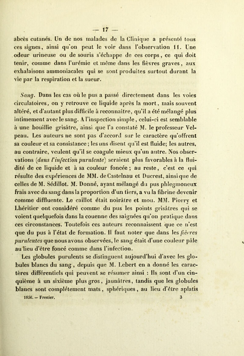 abcès cutanés. Un de nos malades de la Clinique a présenté tous ces signes, ainsi qu’on peut le voir dans l’observation 11. Une odeur urineuse ou de souris s’échappe de ces corps, ce qui doit tenir, comme dans l’urémie et même dans les fièvres graves, aux exhalaisons ammoniacales qui se sont produites surtout durant la vie par la respiration et la sueur. Sang. Dans les cas où le pus a passé directement dans les voies circulatoires, on y retrouve ce liquide après la mort, mais souvent altéré, et d’autant plus difficile à reconnaître, qu’il a été mélangé plus intimement avec le sang. A. l’inspection simple, celui-ci est semblable à une bouillie grisâtre, ainsi que l’a constaté M. le professeur Vel- peau. Les auteurs ne sont pas d’accord sur le caractère qu’offrent sa couleur et sa consistance ; les uns disent qu’il est fluide; les autres, au contraire, veulent qu’il se coagule mieux qu’un autre. Nos obser- vations (dans l’infection purulente) seraient plus favorables à la flui- dité de ce liquide et à sa couleur foncée; au reste, c’est ce qui résulte des expériences de MM. de Castelnau et Ducrest, ainsique de celles de M. Sédillot. M. Donné, ayant mélangé du pus phlegmoneux frais avec du sang dans la proportion d’un tiers, a vu la fibrine devenir comme diffluente. Le caillot était noirâtre et mou. MM. Piorry et Lhéritier ont considéré comme du pus les points grisâtres qui se voient quelquefois dans la couenne des saignées qu’on pratique dans ces circonstances. Toutefois ces auteurs reconnaissent que ce n’est que du pus à l’état de formation. II faut noter que dans les fièvres purulentes que nous avons observées, le sang était d’une couleur pâle au lieu d’être foncé comme dans l’infection. Les globules purulents se distinguent aujourd’hui d’avec les glo- bules blancs du sang , depuis que M. Lebert en a donné les carac- tères différentiels qui peuvent se résumer ainsi : Us sont d’un cin- quième à un sixième plus gros, jaunâtres, tandis que les globules blancs sont complètement mats, sphériques, au lieu d’être aplatis 1856. — Frestier. 3