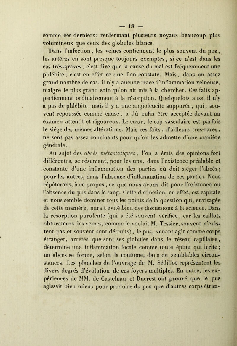 comme ces derniers; renfermant plusieurs noyaux beaucoup plus volumineux que ceux des globules blancs. Dans l’infection, les veines contiennent le plus souvent du pus, les artères en sont presque toujours exemptes , si ce n’est dans les cas très-graves; c’est dire que la cause du mal est fréquemment une phlébite ; c’est en effet ce que l’on constate. Mais, dans un assez grand nombre de cas, iî n’y a aucune trace d’inflammation veineuse, malgré le plus grand soin qu’on ait mis à la chercher. Ces faits ap- partiennent ordinairement à la résorption. Quelquefois aussi il n’y a pas de phlébite, mais il y a une angioleucite suppurée, qui, sou- vent repoussée comme cause, a dû enfin être acceptée devant un examen attentif et rigoureux. Le cœur, le cap vasculaire est parfois le siège des mêmes altérations. Mais ces faits, d’ailleurs très-rares, ne sont pas assez concluants pour qu’on les admette d’une manière générale. Au sujet des abcès métastatiques, l’on a émis des opinions fort différentes, se résumant, pour les uns, dans l’existence préalable et constante d’une inflammation des parties où doit siéger l’abcès; pour les autres, dans l’absence d’inflammation de ces parties. Nous répéterons, à ce propos , ce que nous avons dit pour l’existence ou l’absence du pus dans le sang. Cette distinction, en effet, est capitale et nous semble dominer tous les points de la question qui, envisagée de cette manière, aurait évité bien des discussions à la science. Dans la résorption purulente (qui a été souvent vérifiée, car les caillots obturateurs des veines, comme le voulait M. Tessier, souvent n’exis- tent pas et souvent sont détruits), le pus, venant agir comme corps étranger, arrêtés que sont ses globules dans le réseau capillaire, détermine une inflammation locale comme toute épine qui irrite; un abcès se forme, selon la coutume, dans de semblables circon- stances. Les planches de l’ouvrage de M. Sédillot représentent les divers degrés d’évolution de ces foyers multiples. En outre, les ex- périences de MM. de Castelnau et Ducrest ont prouvé que le pus agissait bien mieux pour produire du pus que d’autres corps étran-