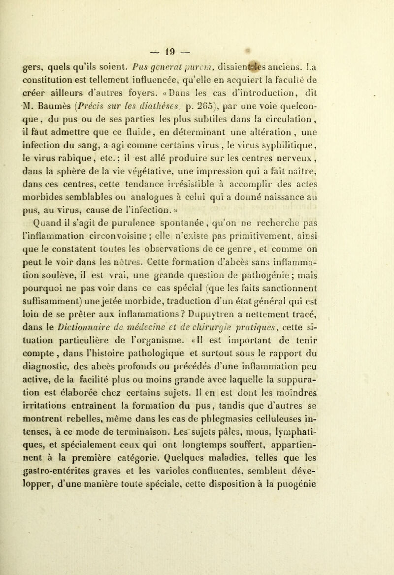 gers, quels qu’ils soient. Pus générât purent, disaientoies anciens. La constitution est tellement influencée, qu’elle en acquiert la faculté de créer ailleurs d’autres foyers. «Dans les cas d’introduction, dit M. Baumès (Précis sur les diathèses p. 265), par une voie quelcon- que, du pus ou de ses parties les plus subtiles dans la circulation, il faut admettre que ce fluide, en déterminant une altération , une infection du sang, a agi comme certains virus , le virus syphilitique, le virus rabique, etc. ; il est allé produire sur les centres nerveux , dans la sphère de la vie végétative, une impression qui a fait naître, dans ces centres, cette tendance irrésistible à accomplir des actes morbides semblables ou analogues à celui qui a donné naissance au pus, au virus, cause de l’infection. » Quand il s’agit de purulence spontanée, qu’on ne recherche pas l’inflammation circonvoisine ; elle n’existe pas primitivement, ainsi que le constatent toutes les observations de ce genre, et comme on peut le voir dans les nôtres. Cette formation d’abcès sans inflamma- tion soulève, il est vrai, une grande question de pathogénie ; mais pourquoi ne pas voir dans ce cas spécial (que les faits sanctionnent suffisamment) une jetée morbide, traduction d’un état général qui est loin de se prêter aux inflammations? Dupuvtren a nettement tracé, dans le Dictionnaire de médecine et de chirurgie pratiques, celte si- tuation particulière de l’organisme. «Il est important de tenir compte , dans l’histoire pathologique et surtout sous le rapport du diagnostic, des abcès profonds ou précédés d’une inflammation peu active, de la facilité plus ou moins grande avec laquelle la suppura- tion est élaborée chez certains sujets. I! en est dont les moindres irritations entraînent la formation du pus, tandis que d’autres se montrent rebelles, même dans les cas de phlegmasies celluleuses in- tenses, à ce mode de terminaison. Les sujets pâles, mous, lymphati- ques, et spécialement ceux qui ont longtemps souffert, appartien- nent à la première catégorie. Quelques maladies, telles que les gastro-entérites graves et les varioles confluentes, semblent déve- lopper, d’une manière toute spéciale, cette disposition à la puogénie