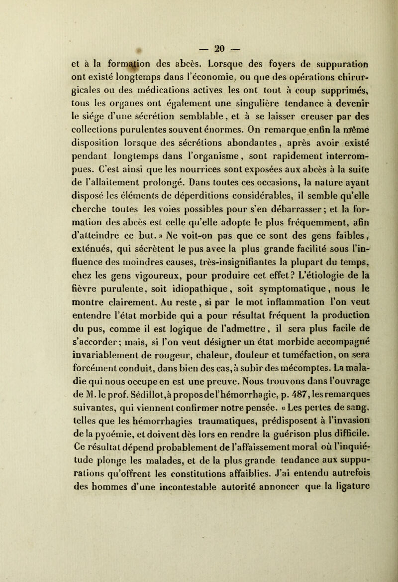 et à la fornic^ion des abcès. Lorsque des foyers de suppuration ont existé longtemps dans l’économie, ou que des opérations chirur- gicales ou des médications actives les ont tout à coup supprimés, tous les organes ont également une singulière tendance à devenir le siège d’une sécrétion semblable, et à se laisser creuser par des collections purulentes souvent énormes. On remarque enfin la même disposition lorsque des sécrétions abondantes, après avoir existé pendant longtemps dans l’organisme, sont rapidement interrom- pues. C’est ainsi que les nourrices sont exposées aux abcès à la suite de l’allaitement prolongé. Dans toutes ces occasions, la nature ayant disposé les éléments de déperditions considérables, il semble qu’elle cherche toutes les voies possibles pour s’en débarrasser; et la for- mation des abcès esi celle qu’elle adopte le plus fréquemment, afin d’atteindre ce but. » JNe voit-on pas que ce sont des gens faibles, exténués, qui sécrètent le pus avec la plus grande facilité sous l’in- fluence des moindres causes, très-insignifiantes la plupart du temps, chez les gens vigoureux, pour produire cet effet? L’étiologie de la fièvre purulente, soit idiopathique, soit symptomatique, nous le montre clairement. Au reste, si par le mot inflammation l’on veut entendre l’état morbide qui a pour résultat fréquent la production du pus, comme il est logique de l’admettre, il sera plus facile de s’accorder; mais, si l’on veut désigner un état morbide accompagné invariablement de rougeur, chaleur, douleur et tuméfaction, on sera forcément conduit, dans bien des cas, à subir des mécomptes. La mala- die qui nous occupe en est une preuve. Nous trouvons dans l’ouvrage de M. le prof. SédilIot,à proposdel’hémorrhagie, p. 487, les remarques suivantes, qui viennent confirmer notre pensée. « Les perles de sang, telles que les hémorrhagies traumatiques, prédisposent à l’invasion de la pyoémie, et doivent dès lors en rendre la guérison plus difficile. Ce résultat dépend probablement de l’affaissement moral où l’inquié- tude plonge les malades, et de la plus grande tendance aux suppu- rations qu’offrent les constitutions affaiblies. J’ai entendu autrefois des hommes d’une incontestable autorité annoncer que la ligature