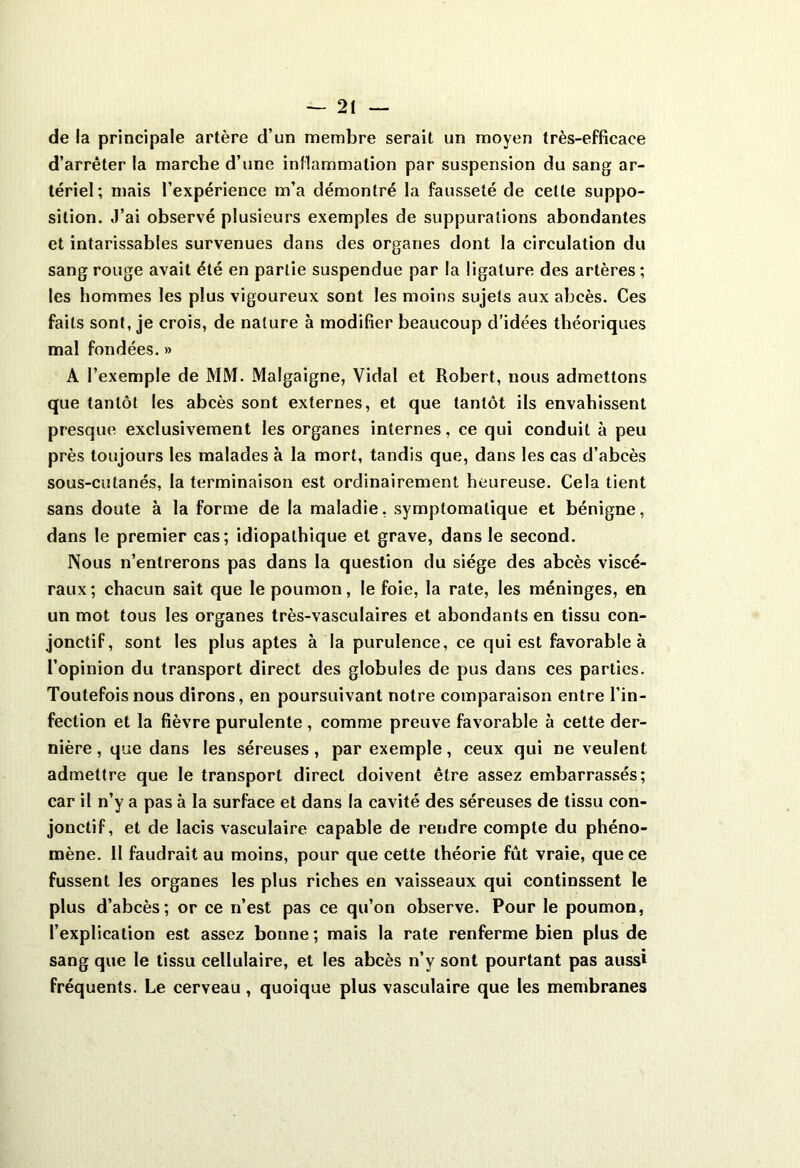 de la principale artère d’un membre serait un moyen très-efficace d’arrêter la marche d’une inflammation par suspension du sang ar- tériel; mais l’expérience m’a démontré la fausseté de celte suppo- sition. J’ai observé plusieurs exemples de suppurations abondantes et intarissables survenues dans des organes dont la circulation du sang rouge avait été en partie suspendue par la ligature des artères ; les hommes les plus vigoureux sont les moins sujets aux abcès. Ces faits sont, je crois, de nature à modifier beaucoup d’idées théoriques mal fondées. » A l’exemple de MM. Malgaigne, Vidal et Robert, nous admettons que tantôt les abcès sont externes, et que tantôt ils envahissent presque exclusivement les organes internes, ce qui conduit à peu près toujours les malades à la mort, tandis que, dans les cas d’abcès sous-cutanés, la terminaison est ordinairement heureuse. Cela tient sans doute à la forme de la maladie, symptomatique et bénigne, dans le premier cas; idiopathique et grave, dans le second. Nous n’entrerons pas dans la question du siège des abcès viscé- raux ; chacun sait que le poumon, le foie, la rate, les méninges, en un mot tous les organes très-vasculaires et abondants en tissu con- jonctif, sont les plus aptes à la purulence, ce qui est favorable à l’opinion du transport direct des globules de pus dans ces parties. Toutefois nous dirons, en poursuivant notre comparaison entre l’in- fection et la fièvre purulente , comme preuve favorable à cette der- nière , que dans les séreuses , par exemple, ceux qui ne veulent admettre que le transport direct doivent être assez embarrassés; car il n’y a pas à la surface et dans la cavité des séreuses de tissu con- jonctif, et de lacis vasculaire capable de rendre compte du phéno- mène. II faudrait au moins, pour que cette théorie fut vraie, que ce fussent les organes les plus riches en vaisseaux qui continssent le plus d’abcès; or ce n’est pas ce qu’on observe. Pour le poumon, l’explication est assez bonne ; mais la rate renferme bien plus de sang que le tissu cellulaire, et les abcès n’y sont pourtant pas aussi fréquents. Le cerveau , quoique plus vasculaire que les membranes