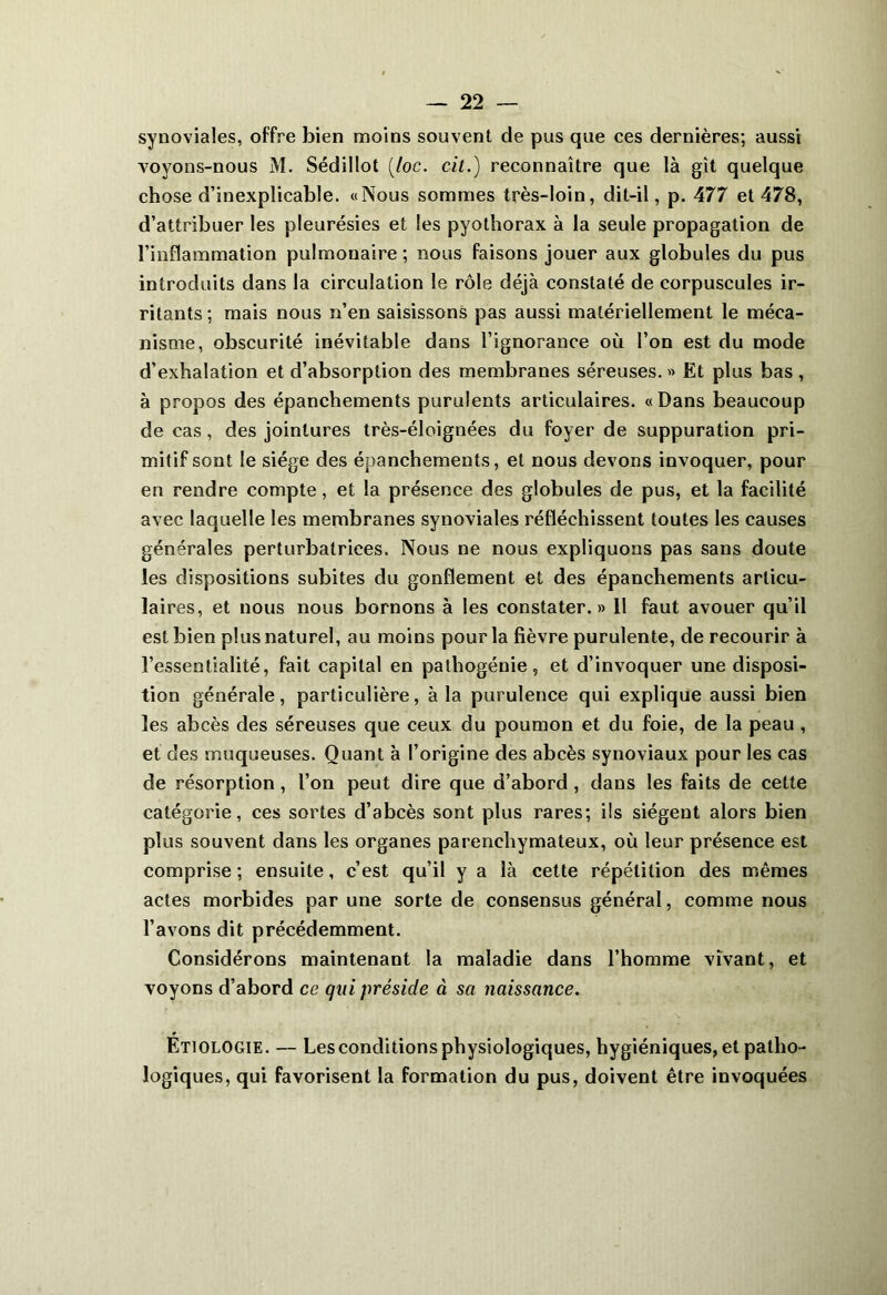 synoviales, offre bien moins souvent de pus que ces dernières; aussi voyons-nous M. Sédillot (loc. cit.) reconnaître que là gît quelque chose d’inexplicable. «Nous sommes très-loin, dit-il, p. 477 et 478, d’attribuer les pleurésies et les pyothorax à la seule propagation de l’inflammation pulmonaire; nous faisons jouer aux globules du pus introduits dans la circulation le rôle déjà constaté de corpuscules ir- ritants; mais nous n’en saisissons pas aussi matériellement le méca- nisme, obscurité inévitable dans l’ignorance où l’on est du mode d’exhalation et d’absorption des membranes séreuses. » Et plus bas , à propos des épanchements purulents articulaires. «Dans beaucoup de cas, des jointures très-éloignées du foyer de suppuration pri- mitif sont le siège des épanchements, et nous devons invoquer, pour en rendre compte, et la présence des globules de pus, et la facilité avec laquelle les membranes synoviales réfléchissent toutes les causes générales perturbatrices. Nous ne nous expliquons pas sans doute les dispositions subites du gonflement et des épanchements articu- laires, et nous nous bornons à les constater.» 11 faut avouer qu’il est bien plus naturel, au moins pour la fièvre purulente, de recourir à l’essentialité, fait capital en pathogénie, et d’invoquer une disposi- tion générale, particulière, à la purulence qui explique aussi bien les abcès des séreuses que ceux du poumon et du foie, de la peau , et des muqueuses. Quant à l’origine des abcès synoviaux pour les cas de résorption, l’on peut dire que d’abord, dans les faits de cette catégorie, ces sortes d’abcès sont plus rares; ils siègent alors bien plus souvent dans les organes parenchymateux, où leur présence est comprise ; ensuite, c’est qu’il y a là cette répétition des mêmes actes morbides par une sorte de consensus général, comme nous l’avons dit précédemment. Considérons maintenant la maladie dans l’homme vivant, et voyons d’abord ce qui préside à sa naissance. Etiologie. — Les conditions physiologiques, hygiéniques, et patho- logiques, qui favorisent la formation du pus, doivent être invoquées