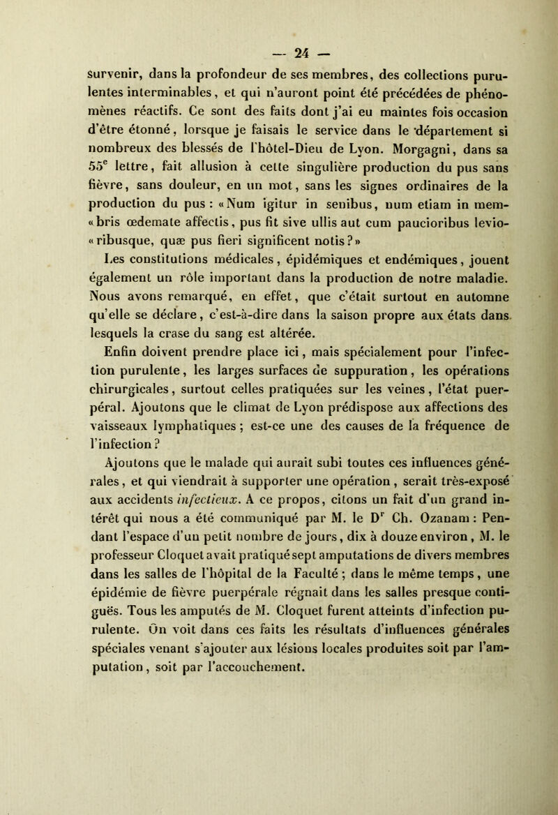 Survenir, dans la profondeur de ses membres, des collections puru- lentes interminables, et qui n’auront point été précédées de phéno- mènes réactifs. Ce sont des faits dont j’ai eu maintes fois occasion d’être étonné, lorsque je faisais le service dans le 'département si nombreux des blessés de l’hôtel-Dieu de Lyon. Morgagni, dans sa 55e lettre, fait allusion à celte singulière production du pus sans fièvre, sans douleur, en un mot, sans les signes ordinaires de la production du pus: «Num igitur in senibus, uum etiam in raem- « bris œdernale affeclis, pus fit sive ullis aut cum paucioribus levio- «ribusque, quæ pus fieri significent notis?» Les constitutions médicales, épidémiques et endémiques, jouent également un rôle important dans la production de notre maladie. ÎVous avons remarqué, en effet, que c’était surtout en automne qu elle se déclare, c’est-à-dire dans la saison propre aux états dans lesquels la crase du sang est altérée. Enfin doivent prendre place ici, mais spécialement pour l’infec- tion purulente, les larges surfaces de suppuration, les opérations chirurgicales, surtout celles pratiquées sur les veines, l’état puer- péral. Ajoutons que le climat de Lyon prédispose aux affections des vaisseaux lymphatiques; est-ce une des causes de la fréquence de l’infection ? Ajoutons que le malade qui aurait subi toutes ces influences géné- rales , et qui viendrait à supporter une opération , serait très-exposé aux accidents infectieux. A ce propos, citons un fait d’un grand in- térêt qui nous a été communiqué par M. le Dr Ch. Ozanam : Pen- dant l’espace d’un petit nombre de jours, dix à douze environ , M. le professeur Cloquet avait pratiqué sept amputations de divers membres dans les salles de l'hôpital de la Faculté ; dans le même temps, une épidémie de fièvre puerpérale régnait dans les salles presque conti- guës. Tous les amputés de M. Cloquet furent atteints d’infection pu- rulente. On voit dans ces faits les résultats d’influences générales spéciales venant s'ajouter aux lésions locales produites soit par l’am- putation , soit par l'accouchement.