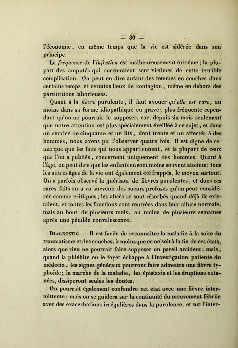 l’économie, en même temps que la vie est sidérée dans son principe. La fréquence de Yinfection est malheureusement extrême ; la plu- part des amputés qui succombent sont victimes de cette terrible complication. On peut en dire autant des femmes en couches dans certains temps et certains lieux de contagion , même en dehors des parturitions laborieuses. Quant à la fièvre purulente , il faut avouër quelle est rare, au moins dans sa forme idiopathique ou grave ; plus fréquente cepen- dant qu’on ne pourrait le supposer, car, depuis six mois seulement que notre attention est plus spécialement éveillée à ce sujet, et dans un service de cinquante et un lits , dont trente et un affectés à des hommes, nous avons pu l’observer quatre fois. Il est digne de re- marque que les faits qui nous appartiennent, et la plupart de ceux que l’on a publiés , concernent uniquement des hommes. Quant à l’âge, on peut dire que les enfants en sont moins souvent atteints ; tous les autres âges de la vie ont également été frappés, le moyen surtout. On a parfois observé la guérison de fièvres purulentes, et dans ces rares faits on a vu survenir des sueurs profuses qu’on peut considé- rer comme critiques ; les abcès se sont résorbés quand déjà ils exis- taient, et toutes les fonctions sont rentrées dans leur allure normale, mais au bout de plusieurs mois, au moins de plusieurs semaines après une pénible convalescence. Diagnostic. — Il est facile de reconnaître la maladie à la suite du traumatisme et des couches, à moinsque ce ne soità la fin de ces états, alors que rien ne pourrait faire supposer un pareil accident ; mais, quand la phlébite ou le foyer échappe à l’investigation patiente du médecin , les signes généraux pourront faire admettre une fièvre ty- phoïde: la marche de la maladie, les épistaxis et les éruptions cuta- nées, dissiperont seules les doutes. On pourrait également confondre cet état avec une fièvre inter- mittente ; mais on se guidera sur la continuité du mouvement fébrile avec des exacerbations irrégulières dans la purulence, et sur l’inter-