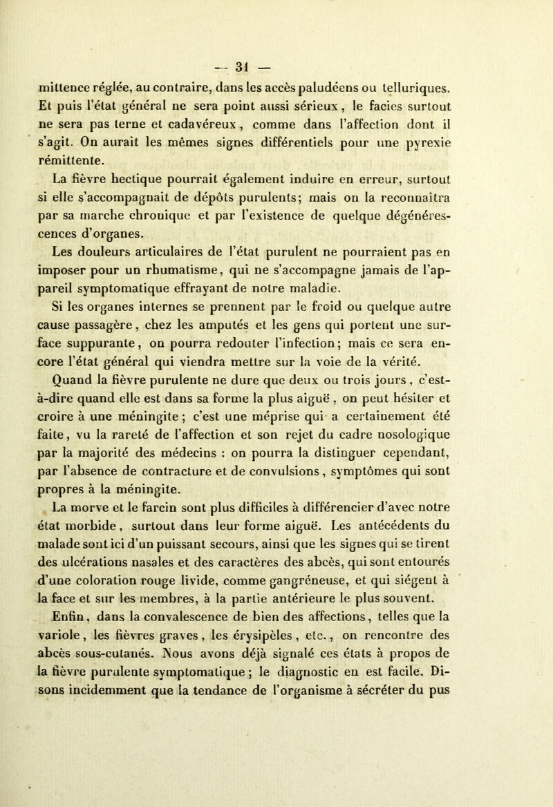 mittence réglée, au contraire, dans les accès paludéens ou telluriques. Et puis l’état général ne sera point aussi sérieux, le faciès surtout ne sera pas terne et cadavéreux , comme dans l’affection dont il s’agit. On aurait les mêmes signes différentiels pour une pyrexie rémittente. La fièvre hectique pourrait également induire en erreur, surtout si elle s’accompagnait de dépôts purulents; mais on la reconnaîtra par sa marche chronique et par l’existence de quelque dégénéres- cences d’organes. Les douleurs articulaires de l’état purulent ne pourraient pas en imposer pour un rhumatisme, qui ne s’accompagne jamais de l’ap- pareil symptomatique effrayant de notre maladie. Si les organes internes se prennent par le froid ou quelque autre cause passagère, chez les amputés et les gens qui portent une sur- face suppurante, on pourra redouter l’infection; mais ce sera en- core l’état général qui viendra mettre sur la voie de la vérité. Quand la fièvre purulente ne dure que deux ou trois jours , c’est- à-dire quand elle est dans sa forme la plus aiguë', on peut hésiter et croire à une méningite ; c’est une méprise qui a certainement été faite, vu la rareté de l’affection et son rejet du cadre nosologique par la majorité des médecins : on pourra la distinguer cependant, par l’ahsence de contracture et de convulsions , symptômes qui sont propres à la méningite. La morve et le farcin sont plus difficiles à différencier d’avec notre état morbide, surtout dans leur forme aiguë. Les antécédents du malade sont ici d’un puissant secours, ainsi que les signes qui se tirent des ulcérations nasales et des caractères des abcès, qui sont entourés d’une coloration rouge livide, comme gangréneuse, et qui siègent à la face et sur les membres, à la partie antérieure le plus souvent. Enfin, dans la convalescence de bien des affections, telles que la variole , les fièvres graves , les érysipèles , etc., on rencontre des abcès sous-culanés. INous avons déjà signalé ces états à propos de la fièvre purulente symptomatique ; le diagnostic en est facile. Di- sons incidemment que la tendance de l’organisme à sécréter du pus