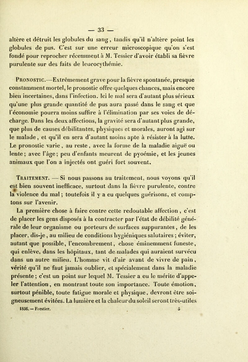 altère et détruit les globules du sang, tandis qu’il n’altère point les globules de pus. C’est sur une erreur microscopique qu’on s’est fondé pour reprocher récemment à M. Tessier d’avoir établi sa fièvre purulente sur des faits de leucocythémie. Pronostic.—Extrêmement grave pour la fièvre spontanée, presque constamment mortel, le pronostic offre quelques chances, mais encore bien incertaines, dans l’infection. Ici le mal sera d’autant plus sérieux qu’une plus grande quantité de pus aura passé dans le sang et que l’économie pourra moins suffire à l’élimination par ses voies de dé- charge. Dans les deux affections, la gravité sera d’autant plus grande, que plus de causes débilitantes, physiques et morales, auront agi sur le malade, et qu’il en sera d’autant moins apte à résistera la lutte. Le pronostic varie, au reste, avec la forme de la maladie aiguë ou lente; avec l’âge; peu d’enfants meurent de pyoémie, et les jeunes animaux que l’on a injectés ont guéri fort souvent. Traitement. — Si nous passons au traitement, nous voyons qu’il est bien souvent inefficace, surtout dans la fièvre purulente, contre la violence du mal ; toutefois il y a eu quelques guérisons, et comp- tons sur l’avenir. La première chose à faire contre cette redoutable affection , c’est de placer les gens disposés à la contracter par l’état de débilité géné- rale de leur organisme ou porteurs de surfaces suppurantes , de les placer, dis-je, au milieu de conditions hygiéniques salutaires ; éviter, autant que possible, l’encombrement, chose éminemment funeste, qui enlève, dans les hôpitaux, tant de malades qui auraient survécu dans un autre milieu. L’homme vit d’air avant de vivre de pain, vérité qu’il ne faut jamais oublier, et spécialement dans la maladie présente; c’est un point sur lequel M. Tessier a eu le mérite d’appe- ler l’attention, en montrant toute son importance. Toute émotion, surtout pénible, toute fatigue morale et physique, devront être soi- gneusement évitées. La lumière et la chaîeurdu soleil seront très-utiles 1856. — Frestier. 5